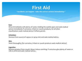 Eyes
Rinse immediately with plenty of water, holding the eyelids open and seek medical
advice immediately if corrosive, irritant or caustic products, for all other
classifications seek medical advice if effects persist.
Inhalation
Remove from source of vapour or spray mist and seek medical advice.
Skin
Wash thoroughly, (for corrosive, irritant or caustic products seek medical advice)
Ingestion
Remove product from mouth, Never induce vomiting, if conscious give plenty of water or
milk to drink and seek medical advice..
First Aid
“accidents can happen –take the correct actions immediately.”
 