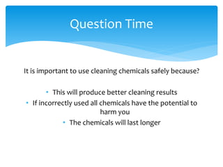 It is important to use cleaning chemicals safely because?
• This will produce better cleaning results
• If incorrectly used all chemicals have the potential to
harm you
• The chemicals will last longer
Question Time
 