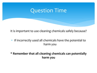 It is important to use cleaning chemicals safely because?
• If incorrectly used all chemicals have the potential to
harm you
* Remember that all cleaning chemicals can potentially
harm you
Question Time
 