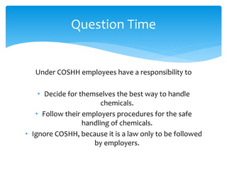 Under COSHH employees have a responsibility to
• Decide for themselves the best way to handle
chemicals.
• Follow their employers procedures for the safe
handling of chemicals.
• Ignore COSHH, because it is a law only to be followed
by employers.
Question Time
 