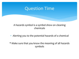 A hazards symbol is a symbol show on cleaning
chemicals
• Alerting you to the potential hazards of a chemical
* Make sure that you know the meaning of all hazards
symbols
Question Time
 