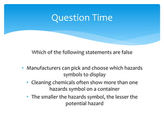 Which of the following statements are false
• Manufacturers can pick and choose which hazards
symbols to display
• Cleaning chemicals often show more than one
hazards symbol on a container
• The smaller the hazards symbol, the lesser the
potential hazard
Question Time
 