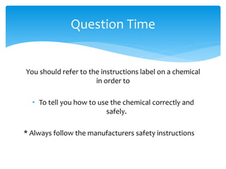 You should refer to the instructions label on a chemical
in order to
• To tell you how to use the chemical correctly and
safely.
* Always follow the manufacturers safety instructions
Question Time
 