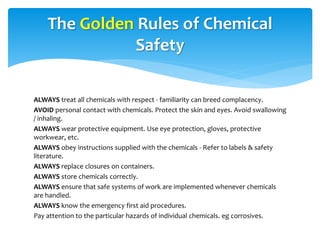 ALWAYS treat all chemicals with respect - familiarity can breed complacency.
AVOID personal contact with chemicals. Protect the skin and eyes. Avoid swallowing
/ inhaling.
ALWAYS wear protective equipment. Use eye protection, gloves, protective
workwear, etc.
ALWAYS obey instructions supplied with the chemicals - Refer to labels & safety
literature.
ALWAYS replace closures on containers.
ALWAYS store chemicals correctly.
ALWAYS ensure that safe systems of work are implemented whenever chemicals
are handled.
ALWAYS know the emergency first aid procedures.
Pay attention to the particular hazards of individual chemicals. eg corrosives.
The Golden Rules of Chemical
Safety
 
