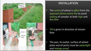 INSTALLATION
• The centre of wheel is offset from the
approach flume centre line to avoid
stalling of sampler at both high and
low flow
• Tilt is given in direction of stream
flow
• The pan, its outlet, surface of wheel
plate and all joints must be watertight
and leakage proof.
 