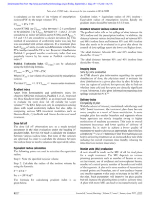 Patro, et al.: COSID index: An acronym for plan evaluation in SRS  SBRT
      
6 6  Journal of Current Oncology ¦ Volume 5 ¦ Issue 1 ¦ January-June 2022
is calculated as the ratio of the volume of prescription
isodose (PIV) to the target volume (TV).
CIRTOG
 = PIV / TV
As per RTOG the CIRTOG
value between 1–2 is considered
to be desirable. The CIRTOG
between 0.9 -1 and 2 -2.5 are
considered as minor deviation as per RTOG and CIRTOG

0.9 and 2.5 are considered as mojor deviation. [a] This
method of calculation of conformity index was easy but
was associated with certain criticism. If a treatment plan
had CIRTOG
of unity, it could not differentiate whether the
PIV exactly covered the TV or not. To correct this dilemma
Paddick I. proposed another conformity index that was
popularly known by his name as Paddick conformity
index.[9]
Paddick Conformity Index (CIPaddick
) can be calculated
using the following formula.
CIPaddick
 = (TVPIV
)2
/ TV x PIV,
WhereTVPIV
isthevolumeof targetcoveredbyprescription
isodose.
The ideal CIPaddick
 = 1. If CIPaddick
 1 means under-treatment.
Gradient index
Apart from homogeneity and conformity index for
objective SRS plan evaluation, Paddick I. et al., proposed
the Dose Gradient Index (DGI) as an important measure
to evaluate the steep dose fall off outside the target
volume.[10]
The DGI helps not only in comparison among
plans with equal conformity indices but also helps in
comparing various SRS treatment modalities such as
Gamma Knife, CyberKnife and Linear Accelerator based
treatment.
Dose fall off
The dose fall off observation acts as a much needed
parameter in the plan evaluation under the heading of
gradient index. For this we need to calculate the distance
between various isodose lines. But none of the isodoses
are spherical. In order to calculate the distance between
the isodose lines we need to calculate the equivalent radius.
Equivalent radius calculation
The following points are used to calculate the equivalent
radius.
Step 1: Note the specified isodose volume
Step 2: Calculate the radius of the isodose volume by
using the formula:
V = 4/3 π r3
So, r = (3V/4 π)1/3
The formula for calculating gradient index is as
given below.
Gradient Index  =  Equivalent radius of 50% isodose -
Equivalent radius of prescription isodose. Ideally the
gradient index should be between 0.3-0.9 mm.
Distance between various isodose lines
The gradient index tells us the spillage of dose between the
50% isodose and the prescription isodose. In addition, the
distance between various isodose lines such as between 80%
and 60% isodose lines and between 80% and 40% isodose
lines also needs to be evaluated as it gives idea about the
control of dose spillage across the lower and higher doses.
The ideal distance between 80% and 60% isodose lines
should be 2 mm.[11]
The ideal distance between 80% and 40% isodose lines
should be 8 mm.
Imaging index
Slice by slice evaluation
As DVH doesn’t give information regarding the spatial
distribution of dose, the physician need to evaluate the
dose distribution in a given plan slice by slice. It helps to
view the regions of cold and hot spots and also to find out
whether these cold and hot spots are clinically significant
or not. Moreover, it also gives information regarding dose
spillage outside the PTV.[12]
Delivery index
Complexity of plan
With the advent of intensity modulated radiotherapy and
MLC based treatment; the treatment plans have become
more complex as a result of beam modulation. A more
complex plan has smaller beamlets and segments whose
beam apertures are mostly irregular owing to higher
modulation of machine parameters. This leads to overall
treatment inaccuracy and lower quality of delivery of
treatment. So, in order to achieve a better quality of
treatment we need to choose an appropriate plan with less
complexity.[13]
Use of Flattening Filter Free technique can
help in delivering treatment at an increased dose rate while
reducing the overall treatment time thereby reducing the
intra-fraction motion inaccuracy.
Monior units (MU) evaluation
A note should be made on the MU of all the rival plans
for a single treatment. The MU depends on various
planning parameters such as number of beams or arcs,
arc increment, use of coplanar and non-coplanar beams,
number of control points, number of beamlets and width
of the segments. A plan with more number of beams/arcs/
control points and beamlets, use of non-coplanar beams
and smaller segment width leads to increase in the MU of
the plan. Such parameters will improve the plan quality
but will increase the planning time as well as delivery time.
A plan with more MU can lead to increased toxicity and
[Downloaded free from http://www.journalofcurrentoncology.org on Friday, September 2, 2022, IP: 117.239.144.217]
 