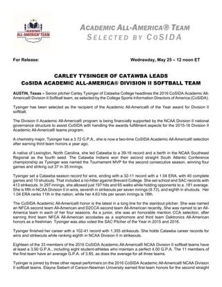 For Release: Wednesday, May 25 – 12 noon ET
   
CARLEY TYSINGER OF CATAWBA LEADS
CoSIDA ACADEMIC ALL-AMERICA® DIVISION II SOFTBALL TEAM
AUSTIN, Texas – Senior pitcher Carley Tysinger of Catawba College headlines the 2016 CoSIDA Academic All-
America® Division II Softball team, as selected by the College Sports Information Directors of America (CoSIDA).
Tysinger has been selected as the recipient of the Academic All-America® of the Year award for Division II
softball.
The Division II Academic All-America® program is being financially supported by the NCAA Division II national
governance structure to assist CoSIDA with handling the awards fulfillment aspects for the 2015-16 Division II
Academic All-America® teams program.
A chemistry major, Tysinger has a 3.72 G.P.A., she is now a two-time CoSIDA Academic All-America® selection
after earning third team honors a year ago.
A native of Lexington, North Carolina, she led Catawba to a 39-16 record and a berth in the NCAA Southeast
Regional as the fourth seed. The Catawba Indians won their second straight South Atlantic Conference
championship as Tysinger was named the Tournament MVP for the second consecutive season, winning four
games and striking out 37 in 35 innings.
Tysinger set a Catawba season record for wins, ending with a 32-11 record with a 1.04 ERA, with 40 complete
games and 10 shutouts. That included a no-hitter against Brevard College. She set school and SAC records with
413 strikeouts. In 297 innings, she allowed just 197 hits and 65 walks while holding opponents to a .181 average.
She is fifth in NCAA Division II in wins, seventh in strikeouts per seven innings (9.73), and eighth in shutouts. Her
1.04 ERA ranks 11th in the nation, while her 4.63 hits per seven innings is 18th.
The CoSIDA Academic All-America® honor is the latest in a long line for the standout pitcher. She was named
an NFCA second team All-American and D2CCA second team All-American recently, She was named to an All-
America team in each of her four seasons. As a junior, she was an honorable mention CCA selection, after
earning third team NFCA All-American accolades as a sophomore and third team Daktronics All-American
honors as a freshman. Tysinger was also voted the SAC Pitcher of the Year in 2015 and 2016.
Tysinger finished her career with a 102-41 record with 1,355 strikeouts. She holds Catawba career records for
wins and strikeouts while ranking eighth in NCAA Division II in strikeouts.
Eighteen of the 33 members of the 2016 CoSIDA Academic All-America® NCAA Division II softball teams have
at least a 3.90 G.P.A., including eight student-athletes who maintain a perfect 4.00 G.P.A. The 11 members of
the first team have an average G.P.A. of 3.85, as does the average for all three teams.
Tysinger is joined by three other repeat performers on the 2016 CoSIDA Academic All-America® NCAA Division
II softball teams. Elayna Siebert of Carson-Newman University earned first team honors for the second straight
ACADEMIC ALL-AMERICA® TEAM
S E L E C T E D B Y C O S I D A
 