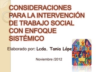 CONSIDERACIONES
PARA LA INTERVENCIÓN
DE TRABAJO SOCIAL
CON ENFOQUE
SISTÉMICO
Elaborado por: Lcda. Tania López

             Noviembre /2012
 
