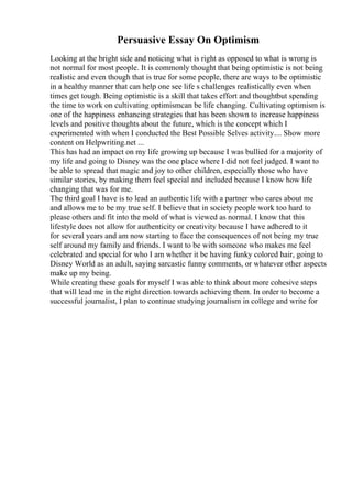 Persuasive Essay On Optimism
Looking at the bright side and noticing what is right as opposed to what is wrong is
not normal for most people. It is commonly thought that being optimistic is not being
realistic and even though that is true for some people, there are ways to be optimistic
in a healthy manner that can help one see life s challenges realistically even when
times get tough. Being optimistic is a skill that takes effort and thoughtbut spending
the time to work on cultivating optimismcan be life changing. Cultivating optimism is
one of the happiness enhancing strategies that has been shown to increase happiness
levels and positive thoughts about the future, which is the concept which I
experimented with when I conducted the Best Possible Selves activity.... Show more
content on Helpwriting.net ...
This has had an impact on my life growing up because I was bullied for a majority of
my life and going to Disney was the one place where I did not feel judged. I want to
be able to spread that magic and joy to other children, especially those who have
similar stories, by making them feel special and included because I know how life
changing that was for me.
The third goal I have is to lead an authentic life with a partner who cares about me
and allows me to be my true self. I believe that in society people work too hard to
please others and fit into the mold of what is viewed as normal. I know that this
lifestyle does not allow for authenticity or creativity because I have adhered to it
for several years and am now starting to face the consequences of not being my true
self around my family and friends. I want to be with someone who makes me feel
celebrated and special for who I am whether it be having funky colored hair, going to
Disney World as an adult, saying sarcastic funny comments, or whatever other aspects
make up my being.
While creating these goals for myself I was able to think about more cohesive steps
that will lead me in the right direction towards achieving them. In order to become a
successful journalist, I plan to continue studying journalism in college and write for
 