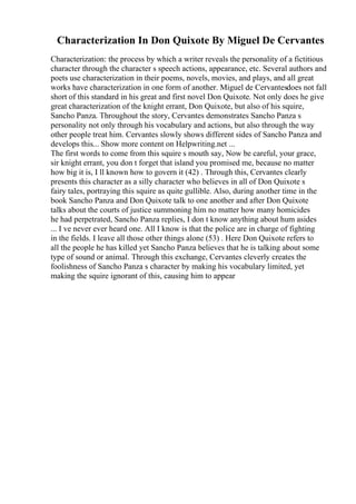 Characterization In Don Quixote By Miguel De Cervantes
Characterization: the process by which a writer reveals the personality of a fictitious
character through the character s speech actions, appearance, etc. Several authors and
poets use characterization in their poems, novels, movies, and plays, and all great
works have characterization in one form of another. Miguel de Cervantesdoes not fall
short of this standard in his great and first novel Don Quixote. Not only does he give
great characterization of the knight errant, Don Quixote, but also of his squire,
Sancho Panza. Throughout the story, Cervantes demonstrates Sancho Panza s
personality not only through his vocabulary and actions, but also through the way
other people treat him. Cervantes slowly shows different sides of Sancho Panza and
develops this... Show more content on Helpwriting.net ...
The first words to come from this squire s mouth say, Now be careful, your grace,
sir knight errant, you don t forget that island you promised me, because no matter
how big it is, I ll known how to govern it (42) . Through this, Cervantes clearly
presents this character as a silly character who believes in all of Don Quixote s
fairy tales, portraying this squire as quite gullible. Also, during another time in the
book Sancho Panza and Don Quixote talk to one another and after Don Quixote
talks about the courts of justice summoning him no matter how many homicides
he had perpetrated, Sancho Panza replies, I don t know anything about hum asides
... I ve never ever heard one. All I know is that the police are in charge of fighting
in the fields. I leave all those other things alone (53) . Here Don Quixote refers to
all the people he has killed yet Sancho Panza believes that he is talking about some
type of sound or animal. Through this exchange, Cervantes cleverly creates the
foolishness of Sancho Panza s character by making his vocabulary limited, yet
making the squire ignorant of this, causing him to appear
 