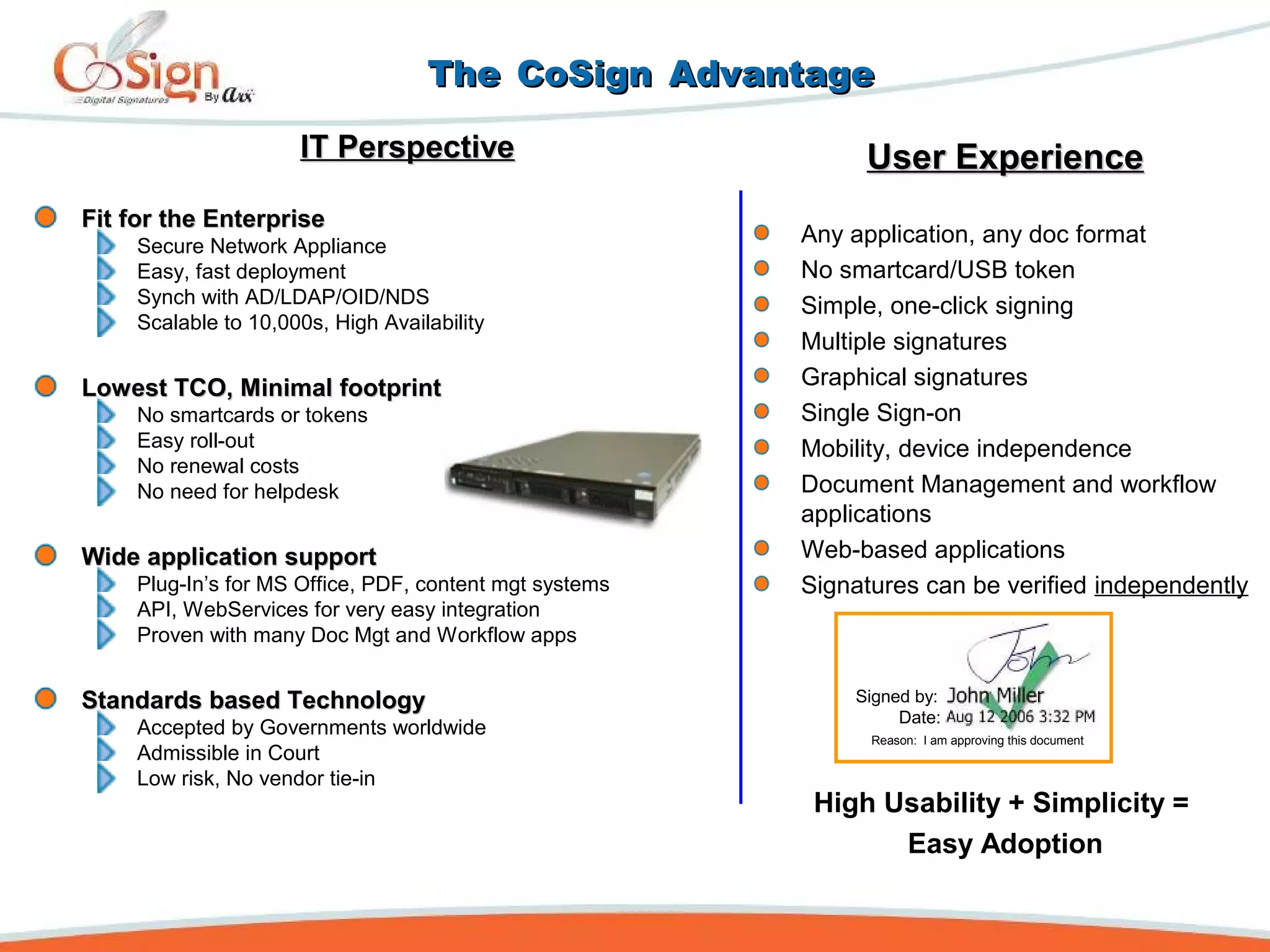 TheThe CoSignCoSign AdvantageAdvantage
IT PerspectiveIT Perspective
Fit for the EnterpriseFit for the Enterprise
Secure Network Appliance
Easy, fast deployment
Synch with AD/LDAP/OID/NDS
Scalable to 10,000s, High Availability
Lowest TCO, Minimal footprintLowest TCO, Minimal footprint
No smartcards or tokens
Easy roll-out
No renewal costs
No need for helpdesk
Wide application supportWide application support
Plug-In’s for MS Office, PDF, content mgt systems
API, WebServices for very easy integration
Proven with many Doc Mgt and Workflow apps
Standards based TechnologyStandards based Technology
Accepted by Governments worldwide
Admissible in Court
Low risk, No vendor tie-in
User ExperienceUser Experience
Any application, any doc format
No smartcard/USB token
Simple, one-click signing
Multiple signatures
Graphical signatures
Single Sign-on
Mobility, device independence
Document Management and workflow
applications
Web-based applications
Signatures can be verified independently
High Usability + Simplicity =
Easy Adoption
Signed by:
Date:
Reason: I am approving this document
 