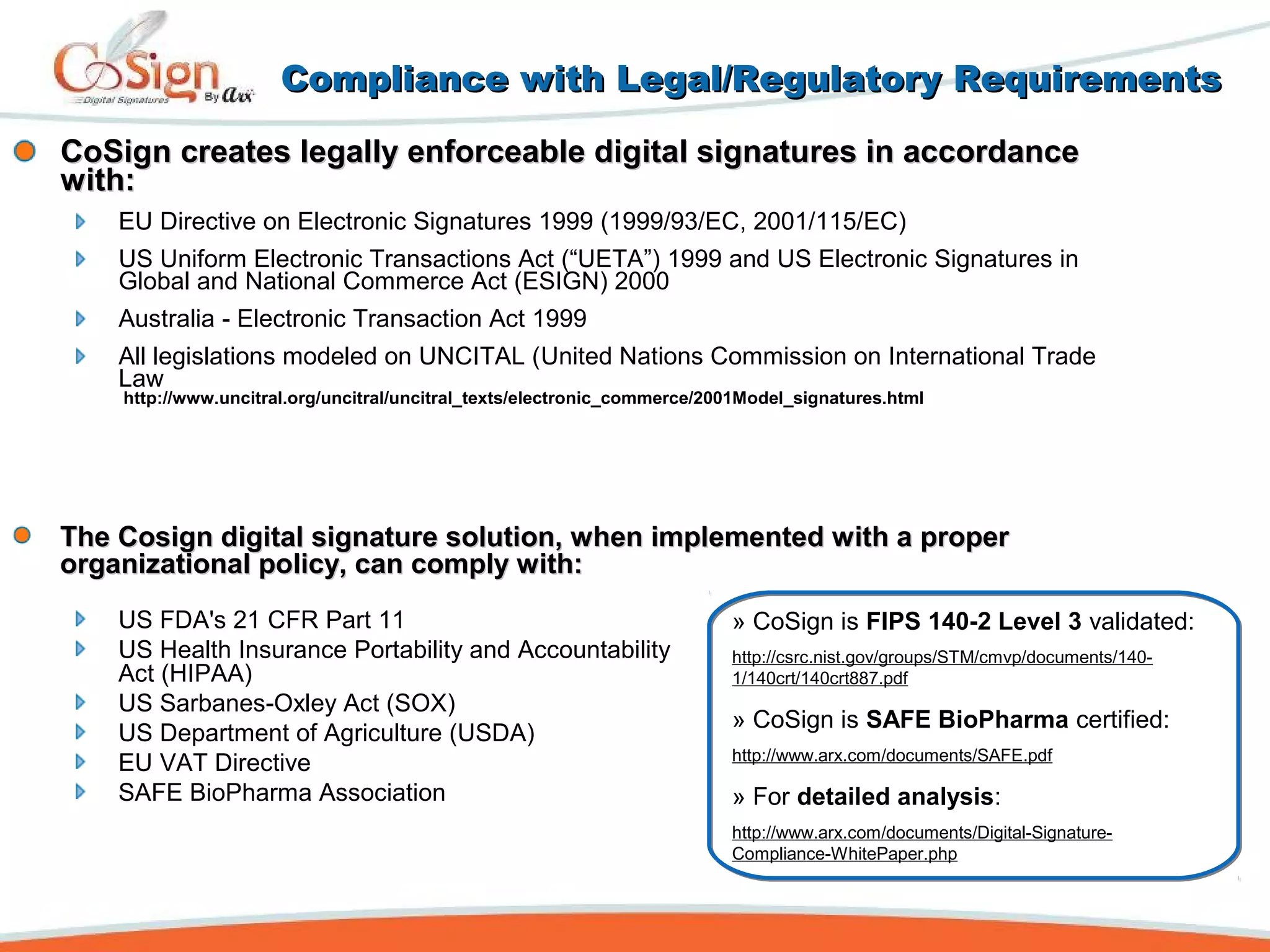 CoSign creates legally enforceable digital signatures in accordanceCoSign creates legally enforceable digital signatures in accordance
with:with:
EU Directive on Electronic Signatures 1999 (1999/93/EC, 2001/115/EC)
US Uniform Electronic Transactions Act (“UETA”) 1999 and US Electronic Signatures in
Global and National Commerce Act (ESIGN) 2000
Australia - Electronic Transaction Act 1999
All legislations modeled on UNCITAL (United Nations Commission on International Trade
Law
http://www.uncitral.org/uncitral/uncitral_texts/electronic_commerce/2001Model_signatures.html
Compliance with Legal/Regulatory RequirementsCompliance with Legal/Regulatory Requirements
US FDA's 21 CFR Part 11
US Health Insurance Portability and Accountability
Act (HIPAA)
US Sarbanes-Oxley Act (SOX)
US Department of Agriculture (USDA)
EU VAT Directive
SAFE BioPharma Association
» CoSign is FIPS 140-2 Level 3 validated:
http://csrc.nist.gov/groups/STM/cmvp/documents/140-
1/140crt/140crt887.pdf
» CoSign is SAFE BioPharma certified:
http://www.arx.com/documents/SAFE.pdf
» For detailed analysis:
http://www.arx.com/documents/Digital-Signature-
Compliance-WhitePaper.php
The Cosign digital signature solution, when implemented with a properThe Cosign digital signature solution, when implemented with a proper
organizational policy, can comply with:organizational policy, can comply with:
 