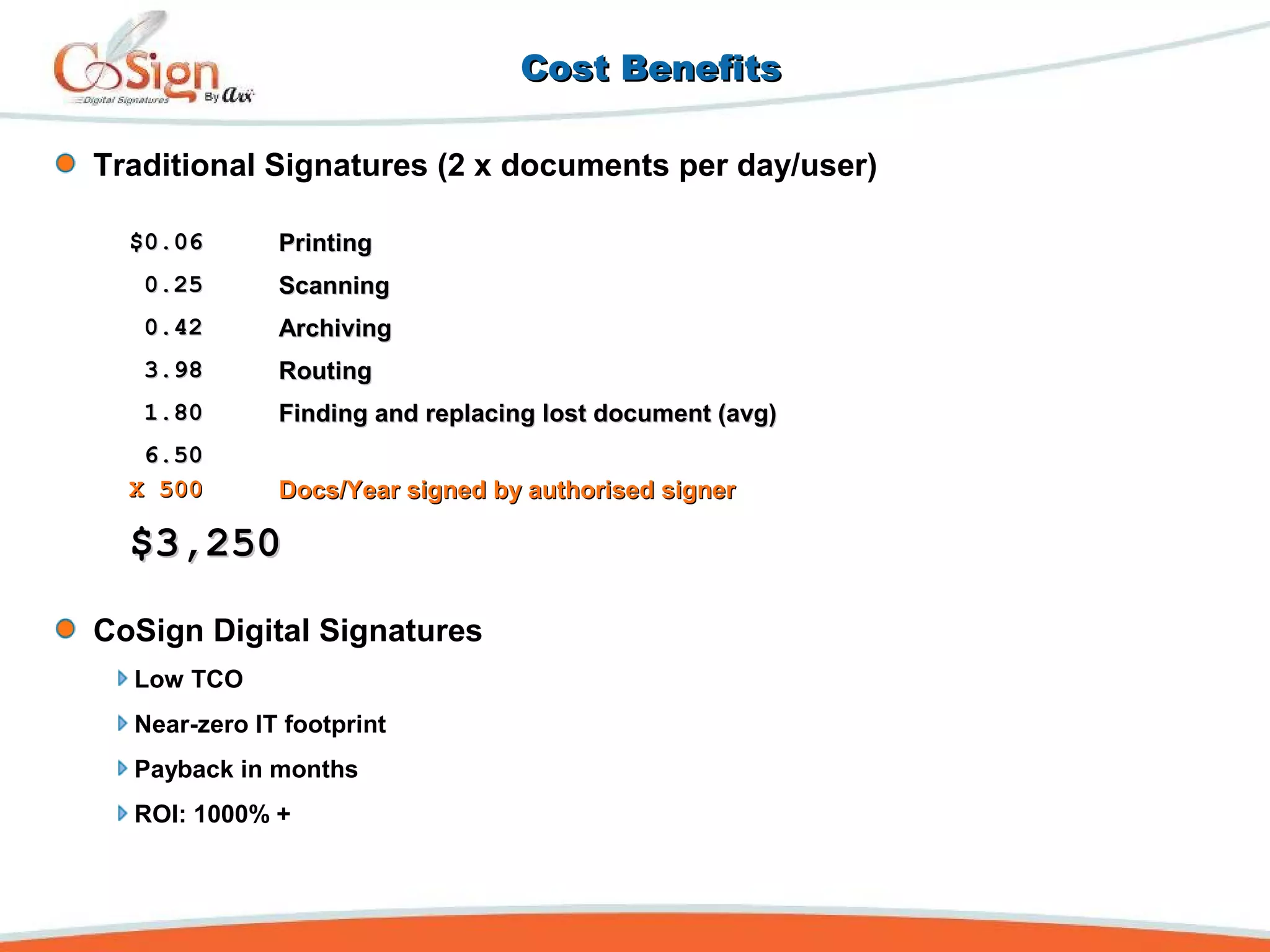 Cost BenefitsCost Benefits
$0.06$0.06 PrintingPrinting
0.250.25 ScanningScanning
0.420.42 ArchivingArchiving
3.983.98 RoutingRouting
1.801.80 Finding and replacing lost document (avg)Finding and replacing lost document (avg)
6.506.50
X 500X 500 Docs/Year signed by authorised signerDocs/Year signed by authorised signer
$3,250$3,250
Traditional Signatures (2 x documents per day/user)
CoSign Digital Signatures
Low TCO
Near-zero IT footprint
Payback in months
ROI: 1000% +
 