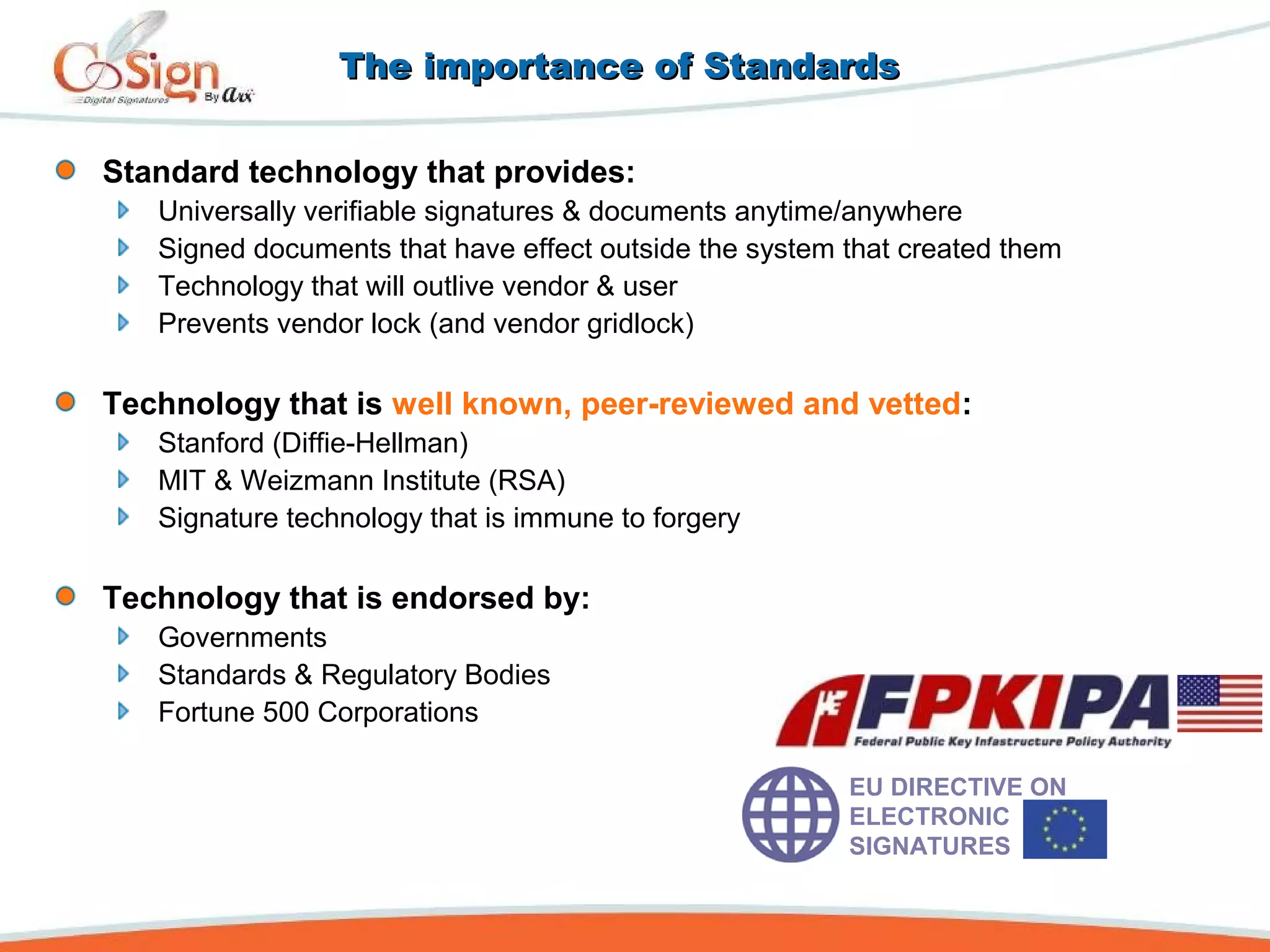 The importance of StandardsThe importance of Standards
Standard technology that provides:
Universally verifiable signatures & documents anytime/anywhere
Signed documents that have effect outside the system that created them
Technology that will outlive vendor & user
Prevents vendor lock (and vendor gridlock)
Technology that is well known, peer-reviewed and vetted:
Stanford (Diffie-Hellman)
MIT & Weizmann Institute (RSA)
Signature technology that is immune to forgery
Technology that is endorsed by:
Governments
Standards & Regulatory Bodies
Fortune 500 Corporations
EU DIRECTIVE ON
ELECTRONIC
SIGNATURES
 