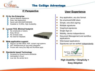 TheThe CoSignCoSign AdvantageAdvantage
IT PerspectiveIT Perspective
Fit for the EnterpriseFit for the Enterprise
Secure Network Appliance
Easy, fast deployment
Synch with AD/LDAP/OID/NDS
Scalable to 10,000s, High Availability
Lowest TCO, Minimal footprintLowest TCO, Minimal footprint
No smartcards or tokens
Easy roll-out
No renewal costs
No need for helpdesk
Wide application supportWide application support
Plug-In’s for MS Office, PDF, content mgt systems
API, WebServices for very easy integration
Proven with many Doc Mgt and Workflow apps
Standards based TechnologyStandards based Technology
Accepted by Governments worldwide
Admissible in Court
Low risk, No vendor tie-in
User ExperienceUser Experience
Any application, any doc format
No smartcard/USB token
Simple, one-click signing
Multiple signatures
Graphical signatures
Single Sign-on
Mobility, device independence
Document Management and workflow
applications
Web-based applications
Signatures can be verified independently
High Usability + Simplicity =
Easy Adoption
Signed by:
Date:
Reason: I am approving this document
 