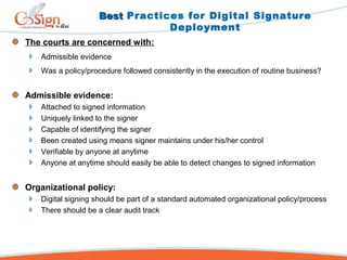 The courts are concerned with:
Admissible evidence
Was a policy/procedure followed consistently in the execution of routine business?
Admissible evidence:
Attached to signed information
Uniquely linked to the signer
Capable of identifying the signer
Been created using means signer maintains under his/her control
Verifiable by anyone at anytime
Anyone at anytime should easily be able to detect changes to signed information
Organizational policy:
Digital signing should be part of a standard automated organizational policy/process
There should be a clear audit track
BestBest Practices for Digital Signature
Deployment
 