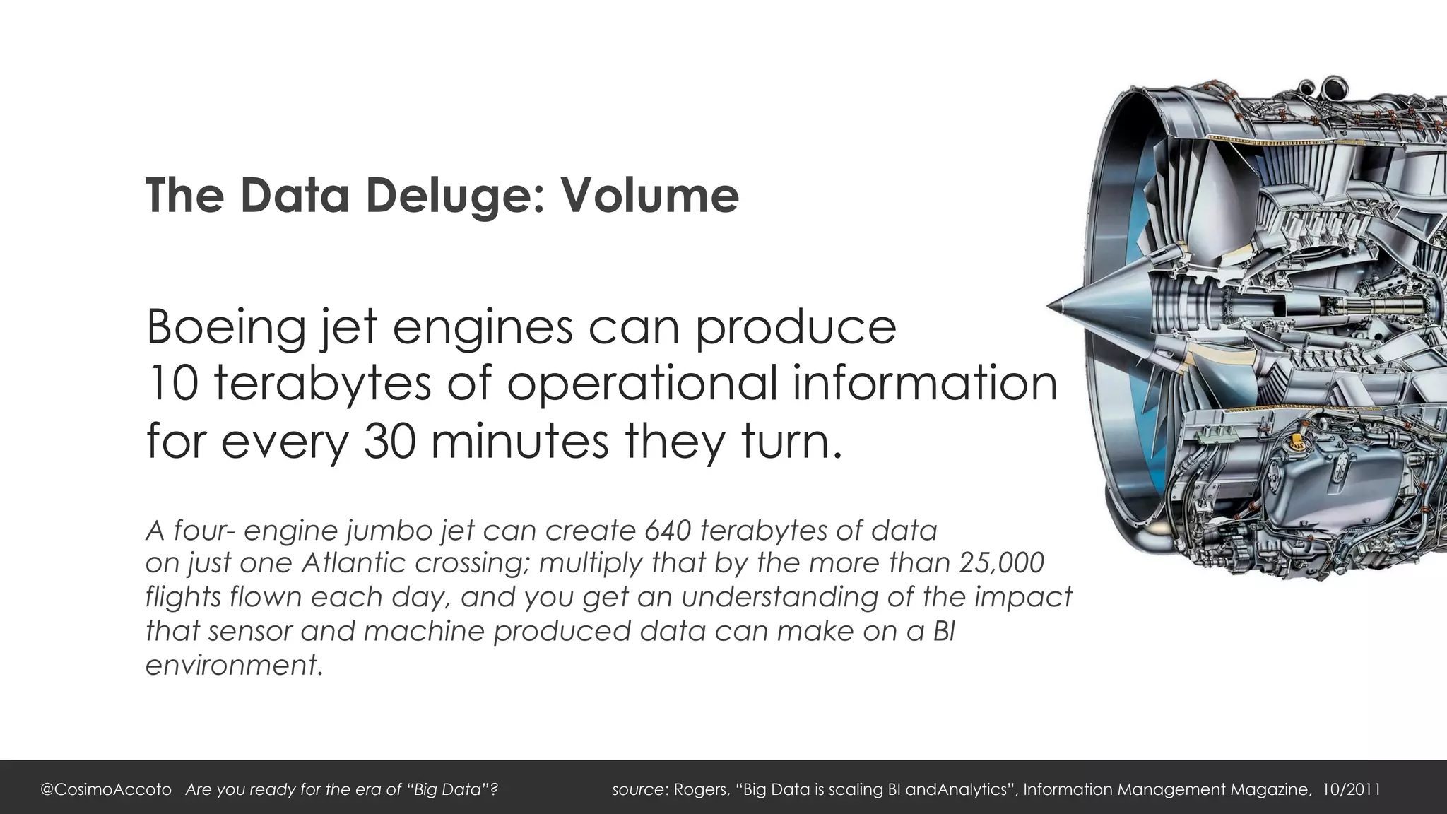 The Data Deluge: Volume

            Boeing jet engines can produce
            10 terabytes of operational information
            for every 30 minutes they turn.
            A four- engine jumbo jet can create 640 terabytes of data
            on just one Atlantic crossing; multiply that by the more than 25,000
            flights flown each day, and you get an understanding of the impact
            that sensor and machine produced data can make on a BI
            environment.



@CosimoAccoto Are you ready for the era of “Big Data”?   source: Rogers, “Big Data is scaling BI andAnalytics”, Information Management Magazine, 10/2011
 