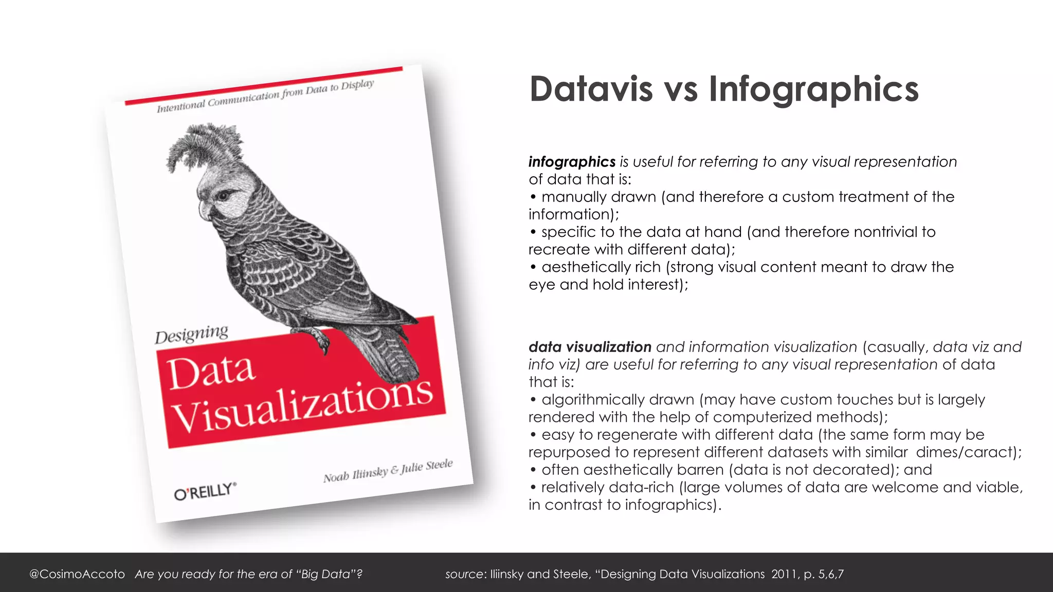 Datavis vs Infographics
                                                                        infographics is useful for referring to any visual representation
                                                                        of data that is:
                                                                        • manually drawn (and therefore a custom treatment of the
                                                                        information);
                                                                        • specific to the data at hand (and therefore nontrivial to
                                                                        recreate with different data);
                                                                        • aesthetically rich (strong visual content meant to draw the
                                                                        eye and hold interest);



                                                                        data visualization and information visualization (casually, data viz and
                                                                        info viz) are useful for referring to any visual representation of data
                                                                        that is:
                                                                        • algorithmically drawn (may have custom touches but is largely
                                                                        rendered with the help of computerized methods);
                                                                        • easy to regenerate with different data (the same form may be
                                                                        repurposed to represent different datasets with similar dimes/caract);
                                                                        • often aesthetically barren (data is not decorated); and
                                                                        • relatively data-rich (large volumes of data are welcome and viable,
                                                                        in contrast to infographics).



@CosimoAccoto Are you ready for the era of “Big Data”?   source: Iliinsky and Steele, “Designing Data Visualizations 2011, p. 5,6,7
 