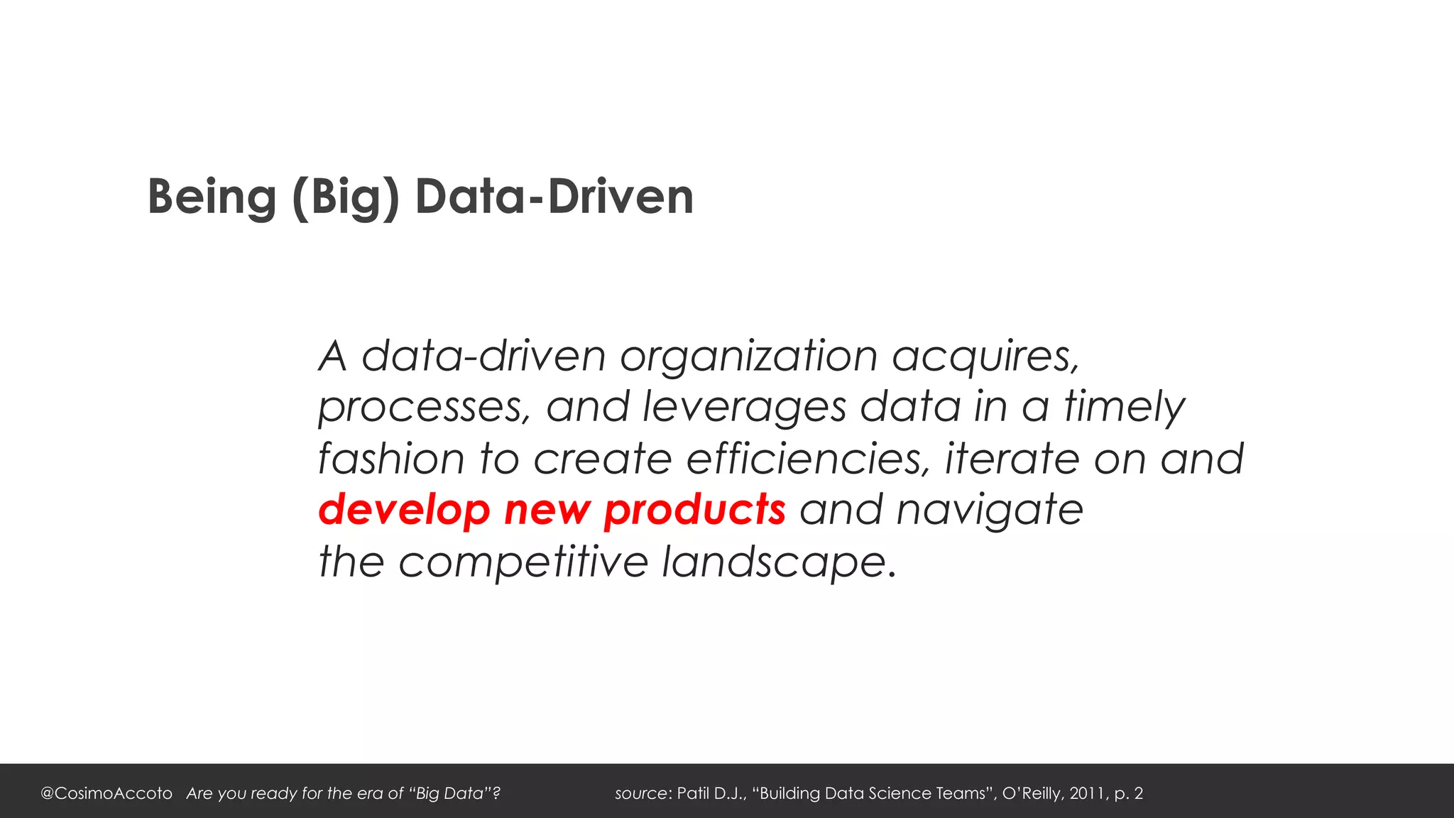 Being (Big) Data-Driven


                                A data-driven organization acquires,
                                processes, and leverages data in a timely
                                fashion to create efficiencies, iterate on and
                                develop new products and navigate
                                the competitive landscape.




@CosimoAccoto Are you ready for the era of “Big Data”?   source: Patil D.J., “Building Data Science Teams”, O’Reilly, 2011, p. 2
 