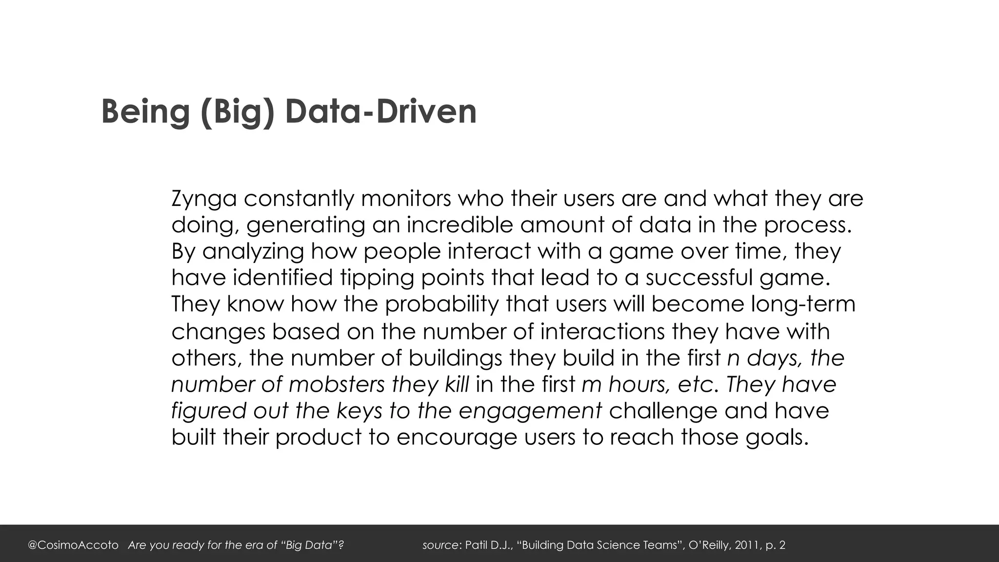 Being (Big) Data-Driven

                        Zynga constantly monitors who their users are and what they are
                        doing, generating an incredible amount of data in the process.
                        By analyzing how people interact with a game over time, they
                        have identified tipping points that lead to a successful game.
                        They know how the probability that users will become long-term
                        changes based on the number of interactions they have with
                        others, the number of buildings they build in the first n days, the
                        number of mobsters they kill in the first m hours, etc. They have
                        figured out the keys to the engagement challenge and have
                        built their product to encourage users to reach those goals.



@CosimoAccoto Are you ready for the era of “Big Data”?   source: Patil D.J., “Building Data Science Teams”, O’Reilly, 2011, p. 2
 