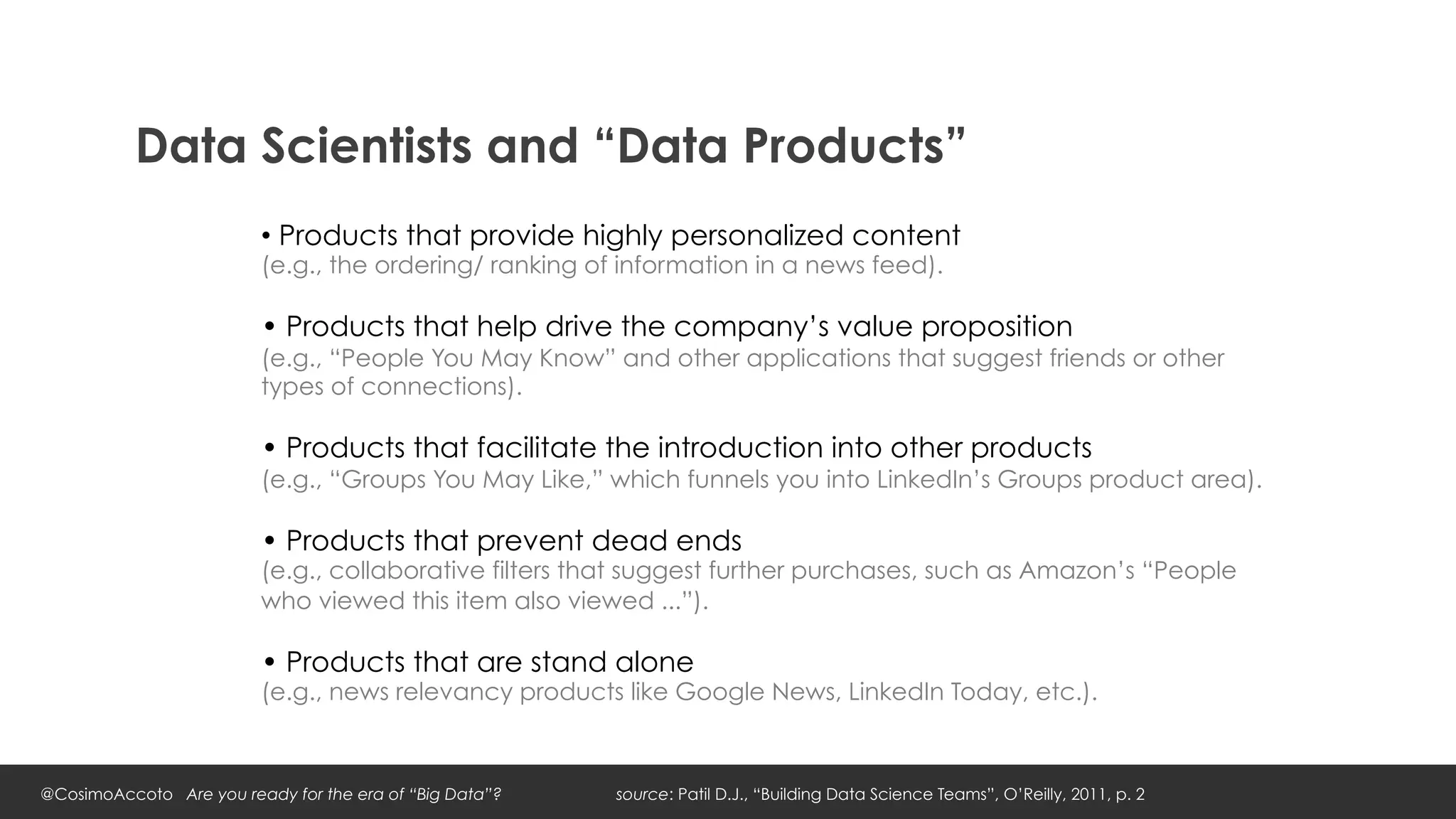 Data Scientists and “Data Products”
                         •  Products that provide highly personalized content
                         (e.g., the ordering/ ranking of information in a news feed).

                         • Products that help drive the company’s value proposition
                         (e.g., “People You May Know” and other applications that suggest friends or other
                         types of connections).

                         • Products that facilitate the introduction into other products
                         (e.g., “Groups You May Like,” which funnels you into LinkedIn’s Groups product area).

                         • Products that prevent dead ends
                         (e.g., collaborative filters that suggest further purchases, such as Amazon’s “People
                         who viewed this item also viewed ...”).

                         • Products that are stand alone
                         (e.g., news relevancy products like Google News, LinkedIn Today, etc.).



@CosimoAccoto Are you ready for the era of “Big Data”?   source: Patil D.J., “Building Data Science Teams”, O’Reilly, 2011, p. 2
 