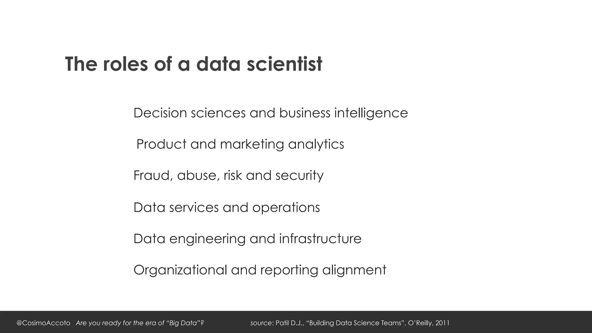 The roles of a data scientist

                                 Decision sciences and business intelligence

                                 	
  Product and marketing analytics

                                 Fraud, abuse, risk and security

                                 Data services and operations

                                 Data engineering and infrastructure

                                 Organizational and reporting alignment


@CosimoAccoto Are you ready for the era of “Big Data”?   source: Patil D.J., “Building Data Science Teams”, O’Reilly, 2011
 