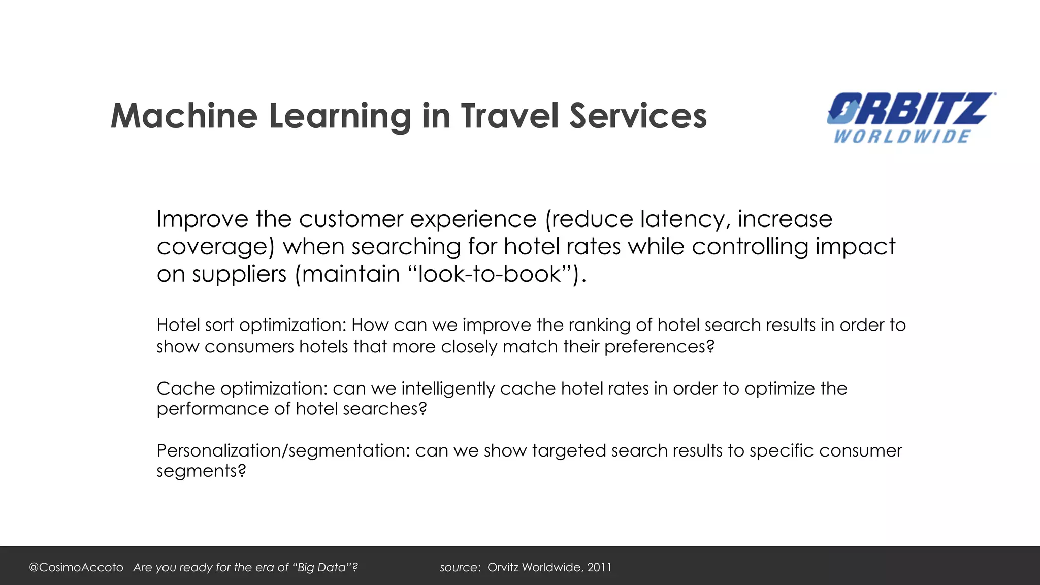 Machine Learning in Travel Services

                    Improve the customer experience (reduce latency, increase
                    coverage) when searching for hotel rates while controlling impact
                    on suppliers (maintain “look-to-book”).

                    Hotel sort optimization: How can we improve the ranking of hotel search results in order to
                    show consumers hotels that more closely match their preferences?

                    Cache optimization: can we intelligently cache hotel rates in order to optimize the
                    performance of hotel searches?

                    Personalization/segmentation: can we show targeted search results to specific consumer
                    segments?




@CosimoAccoto Are you ready for the era of “Big Data”?   source: Orvitz Worldwide, 2011
 