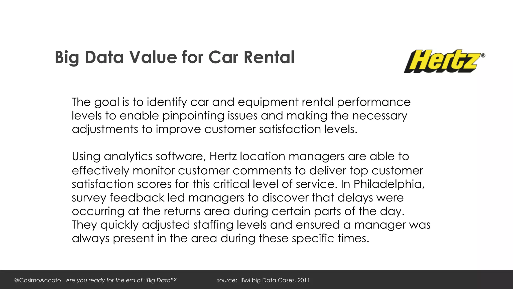 Big Data Value for Car Rental

                   The goal is to identify car and equipment rental performance
                   levels to enable pinpointing issues and making the necessary
                   adjustments to improve customer satisfaction levels.

                   Using analytics software, Hertz location managers are able to
                   effectively monitor customer comments to deliver top customer
                   satisfaction scores for this critical level of service. In Philadelphia,
                   survey feedback led managers to discover that delays were
                   occurring at the returns area during certain parts of the day.
                   They quickly adjusted staffing levels and ensured a manager was
                   always present in the area during these specific times.


@CosimoAccoto Are you ready for the era of “Big Data”?   source: IBM big Data Cases, 2011
 