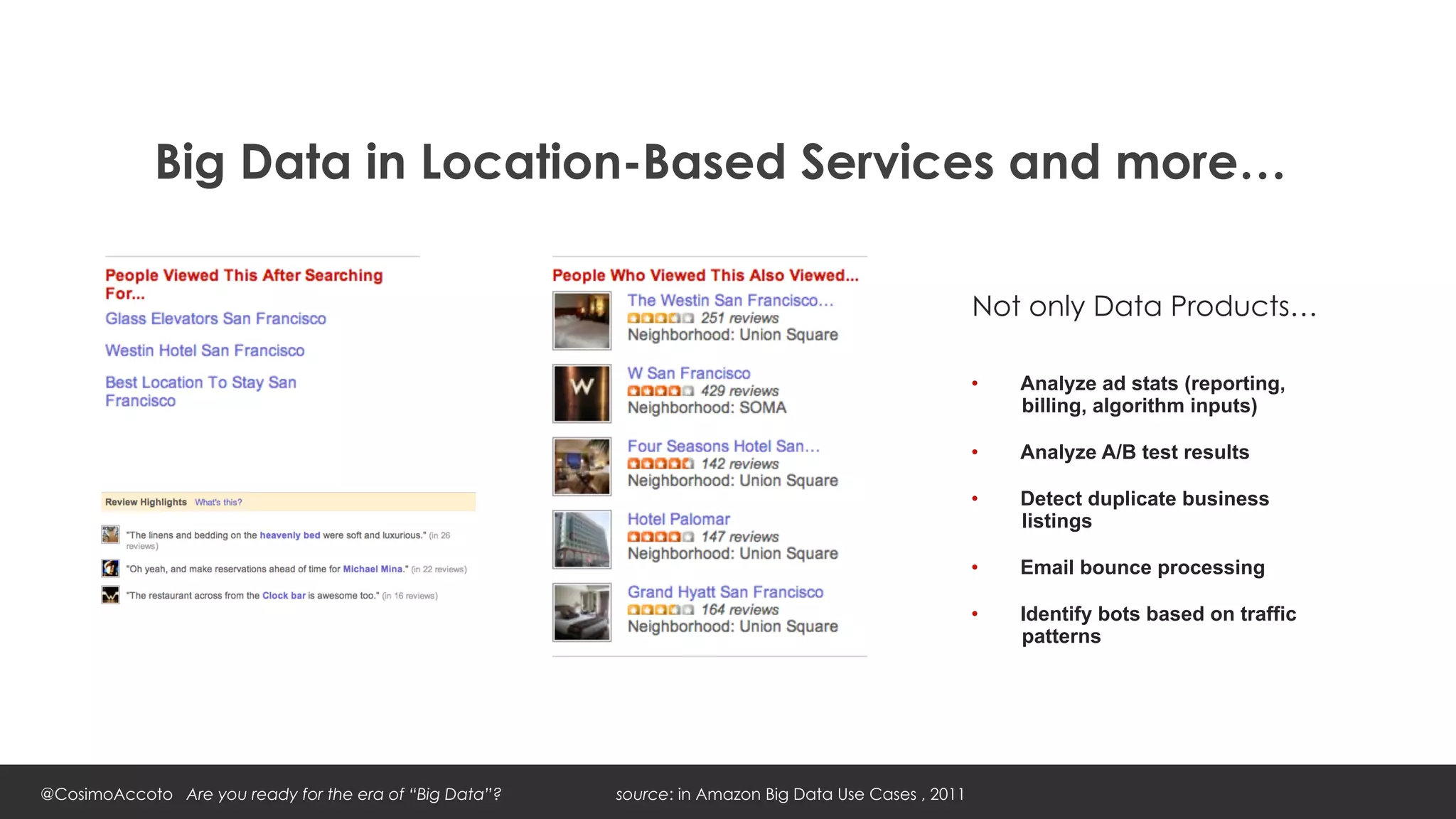 Big Data in Location-Based Services and more…

                                                                                                       Not only Data Products…

                                                                                                       •    Analyze ad stats (reporting,
                                                                                                            billing, algorithm inputs)

                                                                                                       •    Analyze A/B test results

                                                                                                       •    Detect duplicate business
                                                                                                            listings

                                                                                                       •    Email bounce processing

                                                                                                       •    Identify bots based on traffic
                                                                                                            patterns




@CosimoAccoto Are you ready for the era of “Big Data”?   source: in Amazon Big Data Use Cases , 2011
 