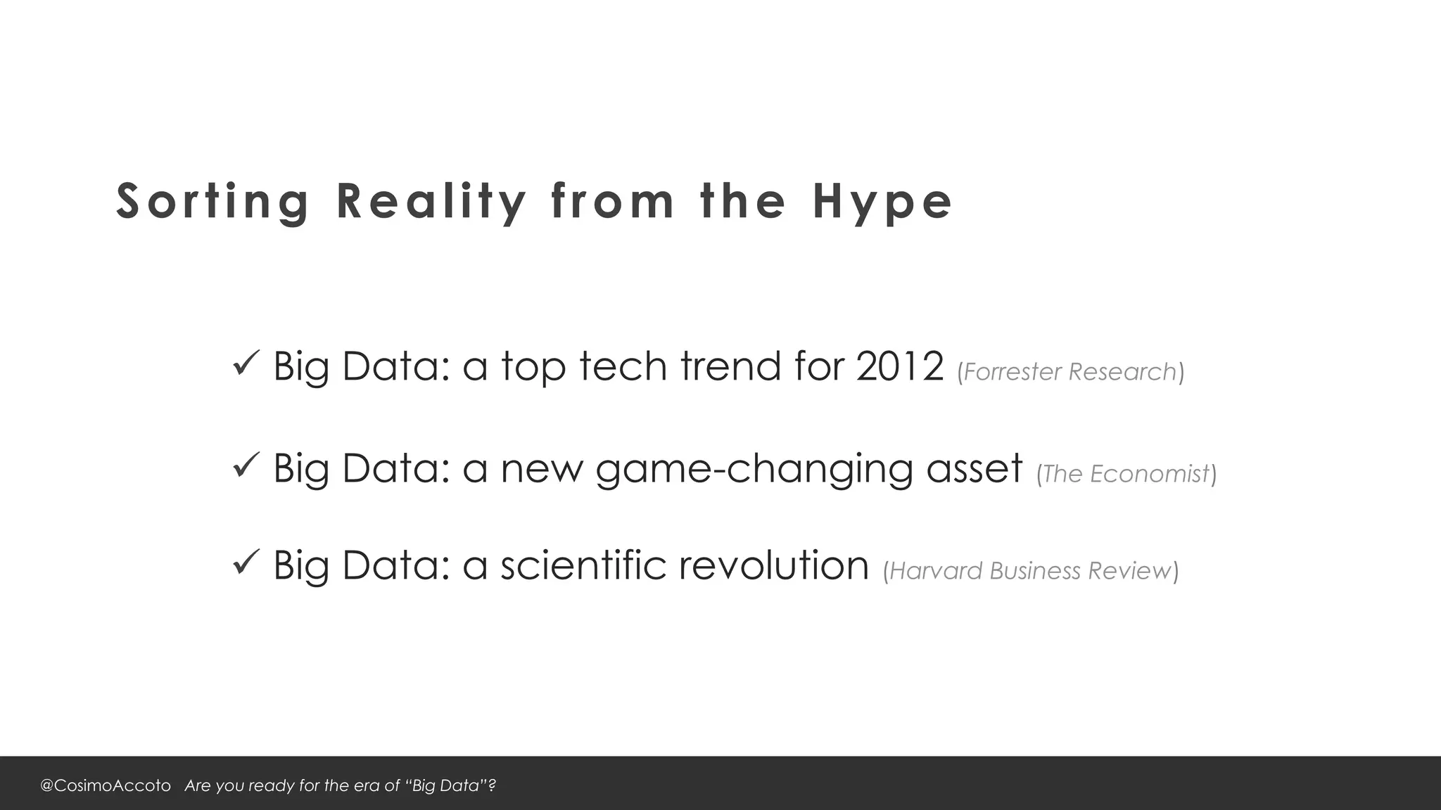 Sorting Reality from the Hype


                      ü  Big Data: a top tech trend for 2012 (Forrester Research)

                      ü  Big Data: a new game-changing asset (The Economist)

                      ü  Big Data: a scientific revolution (Harvard Business Review)




@CosimoAccoto Are you ready for the era of “Big Data”?
 
