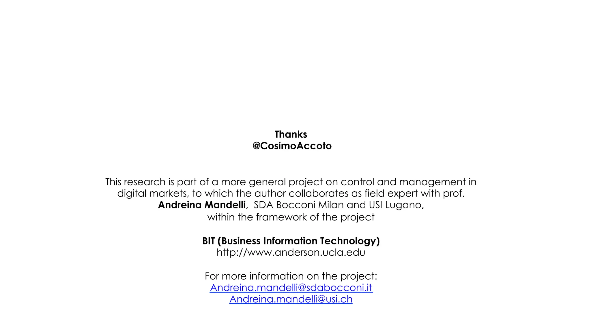Thanks
                               @CosimoAccoto


This research is part of a more general project on control and management in
   digital markets, to which the author collaborates as field expert with prof.
            Andreina Mandelli, SDA Bocconi Milan and USI Lugano,
                       within the framework of the project

                    BIT (Business Information Technology)
                        http://www.anderson.ucla.edu

                     For more information on the project:
                      Andreina.mandelli@sdabocconi.it
                          Andreina.mandelli@usi.ch
 
