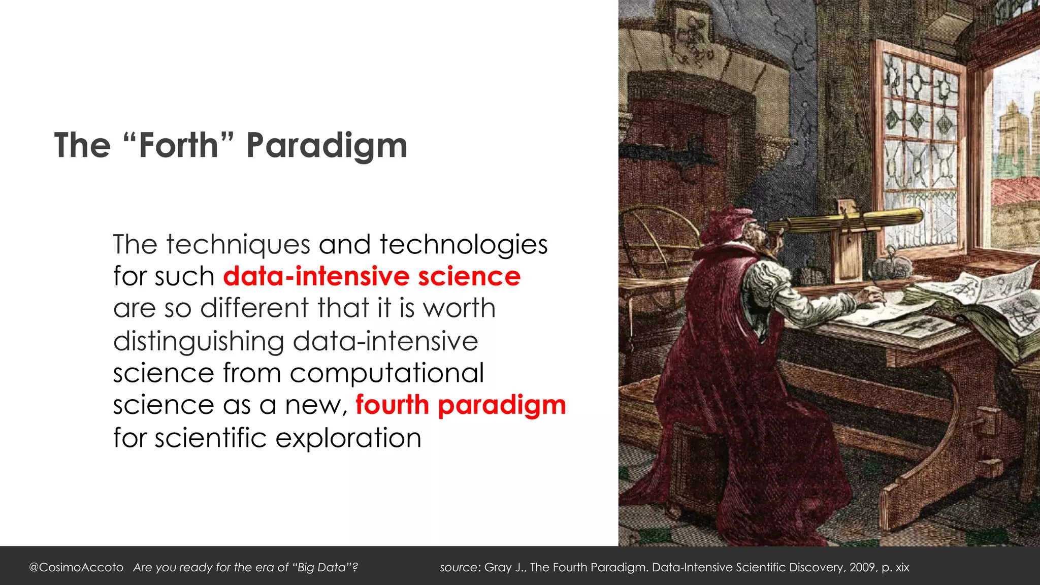 The “Forth” Paradigm

             The techniques and technologies
             for such data-intensive science
             are so different that it is worth
             distinguishing data-intensive
             science from computational
             science as a new, fourth paradigm
             for scientific exploration



@CosimoAccoto Are you ready for the era of “Big Data”?   source: Gray J., The Fourth Paradigm. Data-Intensive Scientific Discovery, 2009, p. xix
 