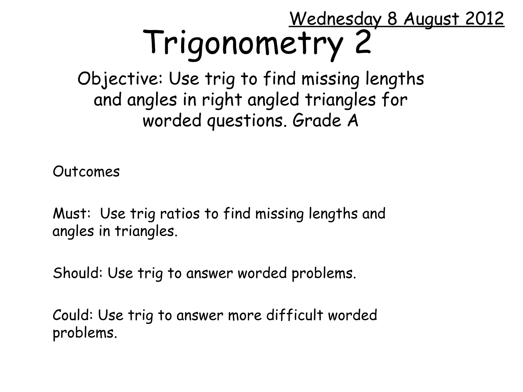 Wednesday 8 August 2012
             Trigonometry 2
   Objective: Use trig to find missing lengths
    and angles in right angled triangles for
          worded questions. Grade A

Outcomes

Must: Use trig ratios to find missing lengths and
angles in triangles.

Should: Use trig to answer worded problems.

Could: Use trig to answer more difficult worded
problems.
 