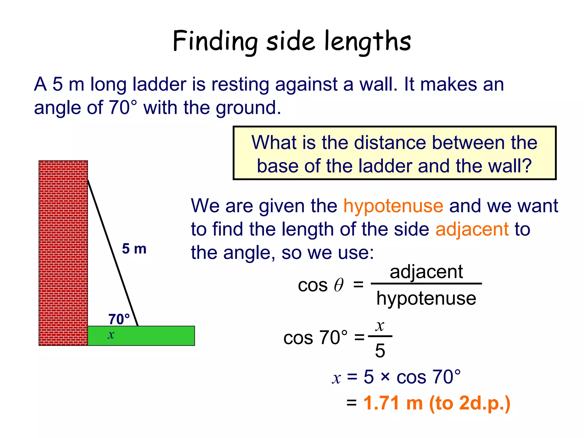Finding side lengths
A 5 m long ladder is resting against a wall. It makes an
angle of 70° with the ground.
                         What is the distance between the
                         base of the ladder and the wall?

                  We are given the hypotenuse and we want
                  to find the length of the side adjacent to
          5m      the angle, so we use:
                                            adjacent
                                cos θ =
                                          hypotenuse
        70°                               x
        x                     cos 70° =
                                          5
                                    x = 5 × cos 70°
                                      = 1.71 m (to 2d.p.)
 