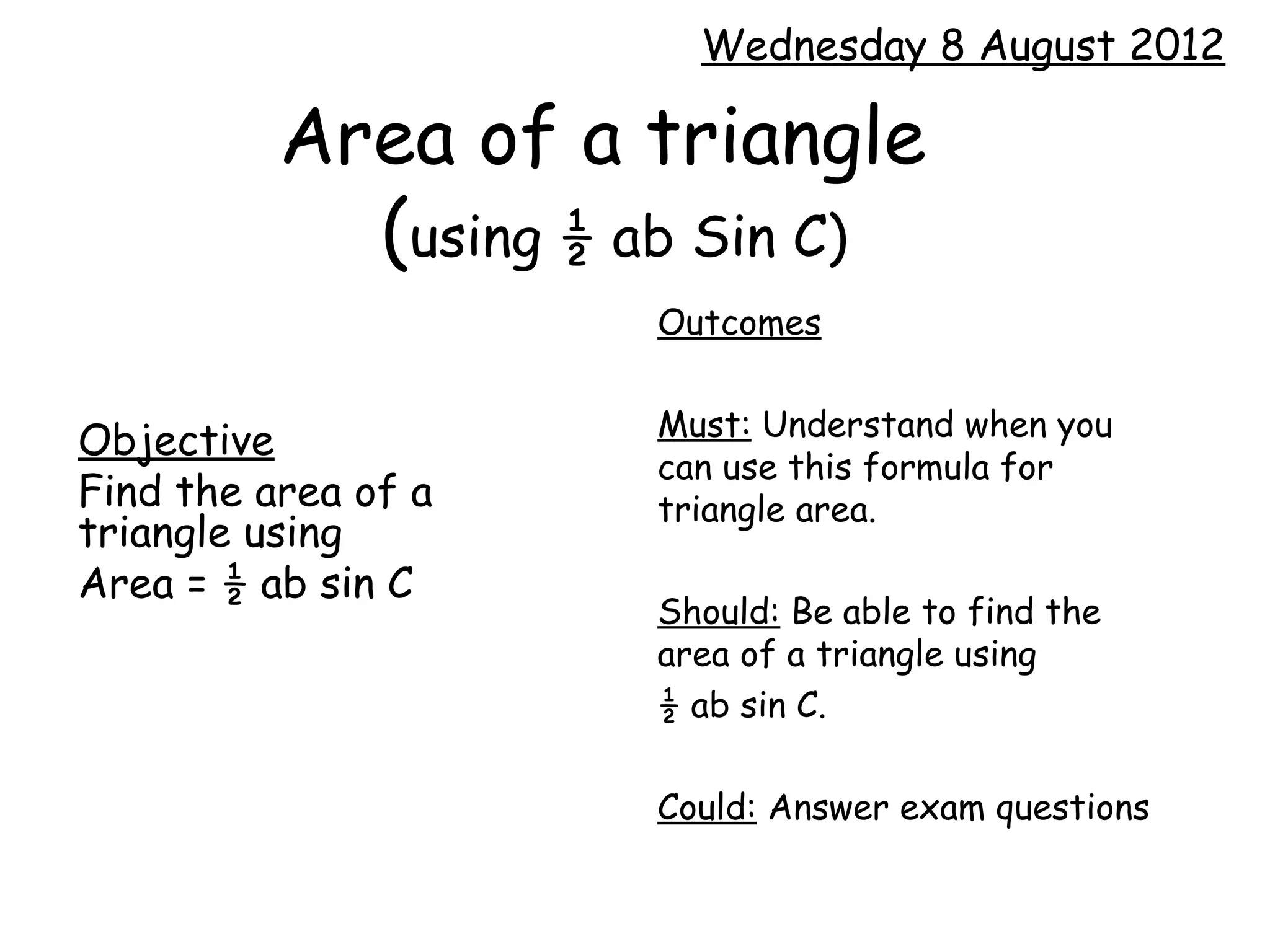 Wednesday 8 August 2012

          Area of a triangle
            (using ½ ab Sin C)
                     Outcomes

                     Must: Understand when you
Objective
                     can use this formula for
Find the area of a   triangle area.
triangle using
Area = ½ ab sin C
                     Should: Be able to find the
                     area of a triangle using
                     ½ ab sin C.

                     Could: Answer exam questions
 