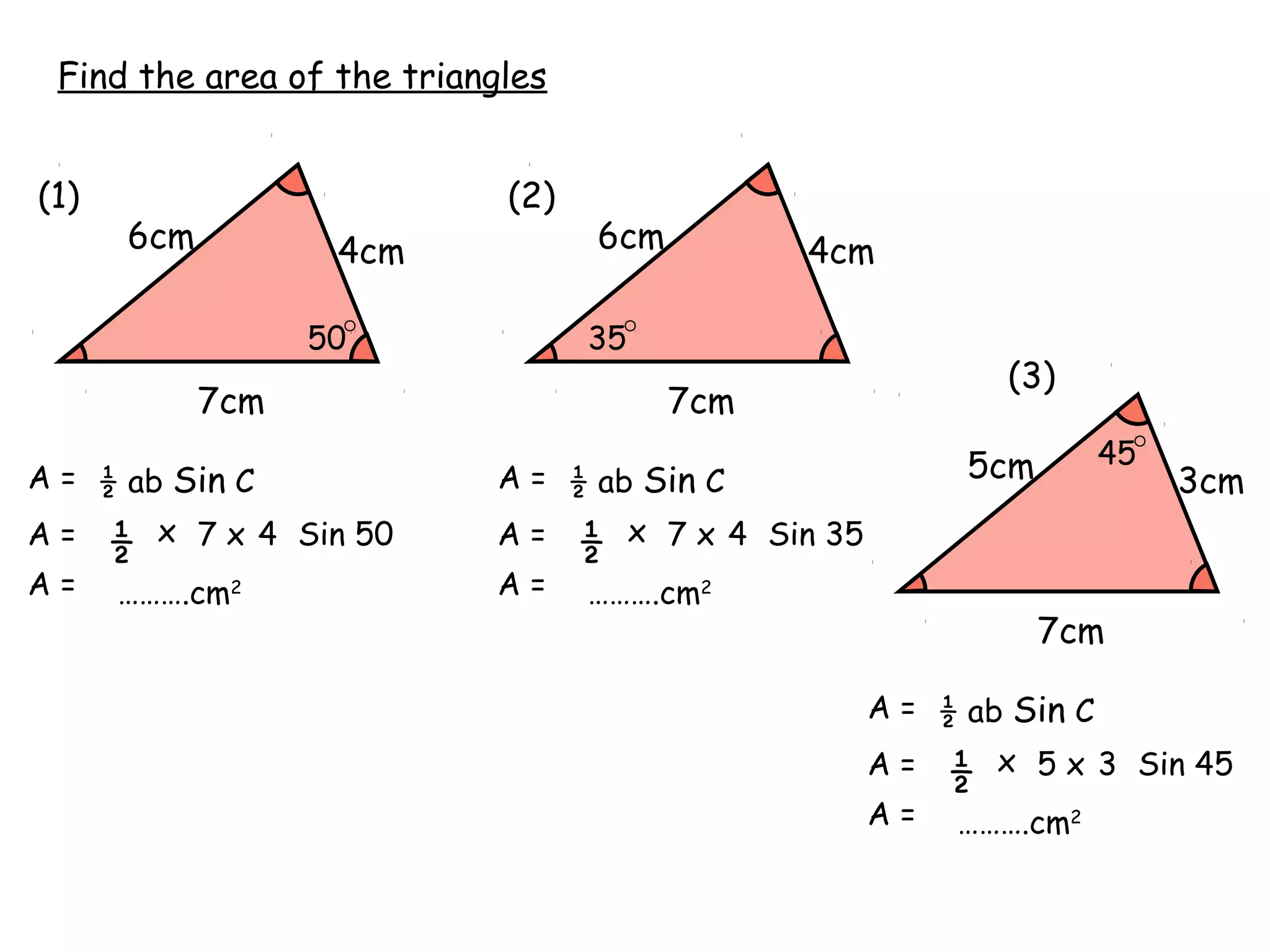 Find the area of the triangles


(1)                         (2)
      6cm           4cm           6cm            4cm

                  50              35
                                                                 (3)
            7cm                          7cm
                                                              5cm        45
A = ½ ab Sin C             A = ½ ab Sin C                                     3cm
A=    ½   x 7 x 4 Sin 50   A=     ½    x 7 x 4 Sin 35
A=    ……….cm2              A=     ……….cm2
                                                                    7cm

                                                        A = ½ ab Sin C
                                                        A=   ½   x 5 x 3 Sin 45
                                                        A=   ……….cm2
 