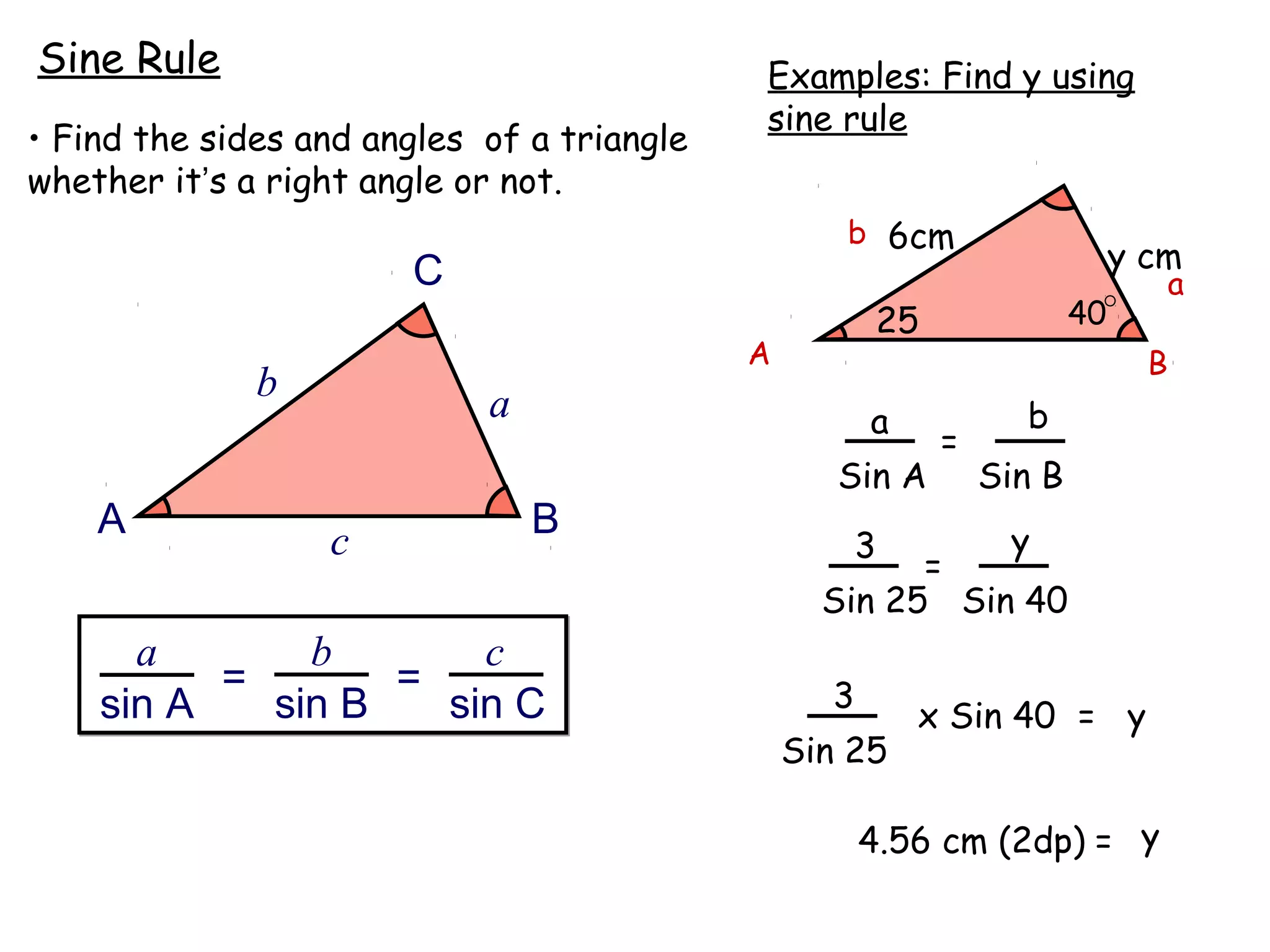Sine Rule                                   Examples: Find y using
                                            sine rule
• Find the sides and angles of a triangle
whether it’s a right angle or not.
                                                   b 6cm
                       C                                                     y cm
                                                                                   a
                                                       25               40
                                            A                                  B
              b             a                         a           b
                                                            =
                                                   Sin A        Sin B
    A                           B                           y
                  c                                 3
                                                        =
                                                  Sin 25 Sin 40
      a       b       c
          =       =                               3
    sin A   sin B   sin C                                 x Sin 40 = y
                                                Sin 25

                                                      4.56 cm (2dp) = y
 