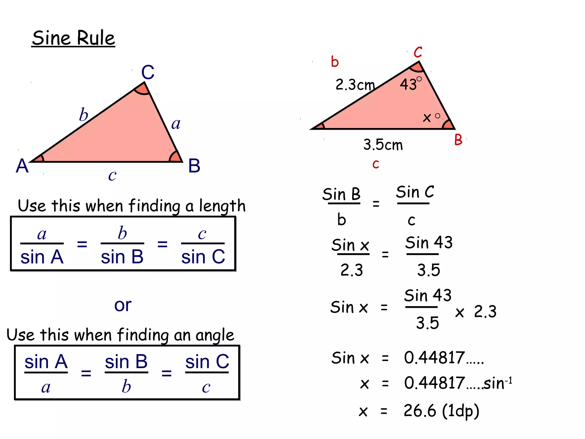 Sine Rule
                                                       C
                                   b
                   C
                                   2.3cm             43

          b            a                                   x
                                          3.5cm                B
 A                         B               c
              c
                                  Sin B              Sin C
 Use this when finding a length              =
                                   b                  c
   a       b       c                                  Sin 43
       =       =                   Sin x
 sin A   sin B   sin C                           =
                                       2.3             3.5
                                                      Sin 43
              or                   Sin x =                     x 2.3
                                                       3.5
Use this when finding an angle
  sin A   sin B   sin C            Sin x = 0.44817…..
        =       =                        x = 0.44817…..sin-1
    a       b       c
                                         x = 26.6 (1dp)
 