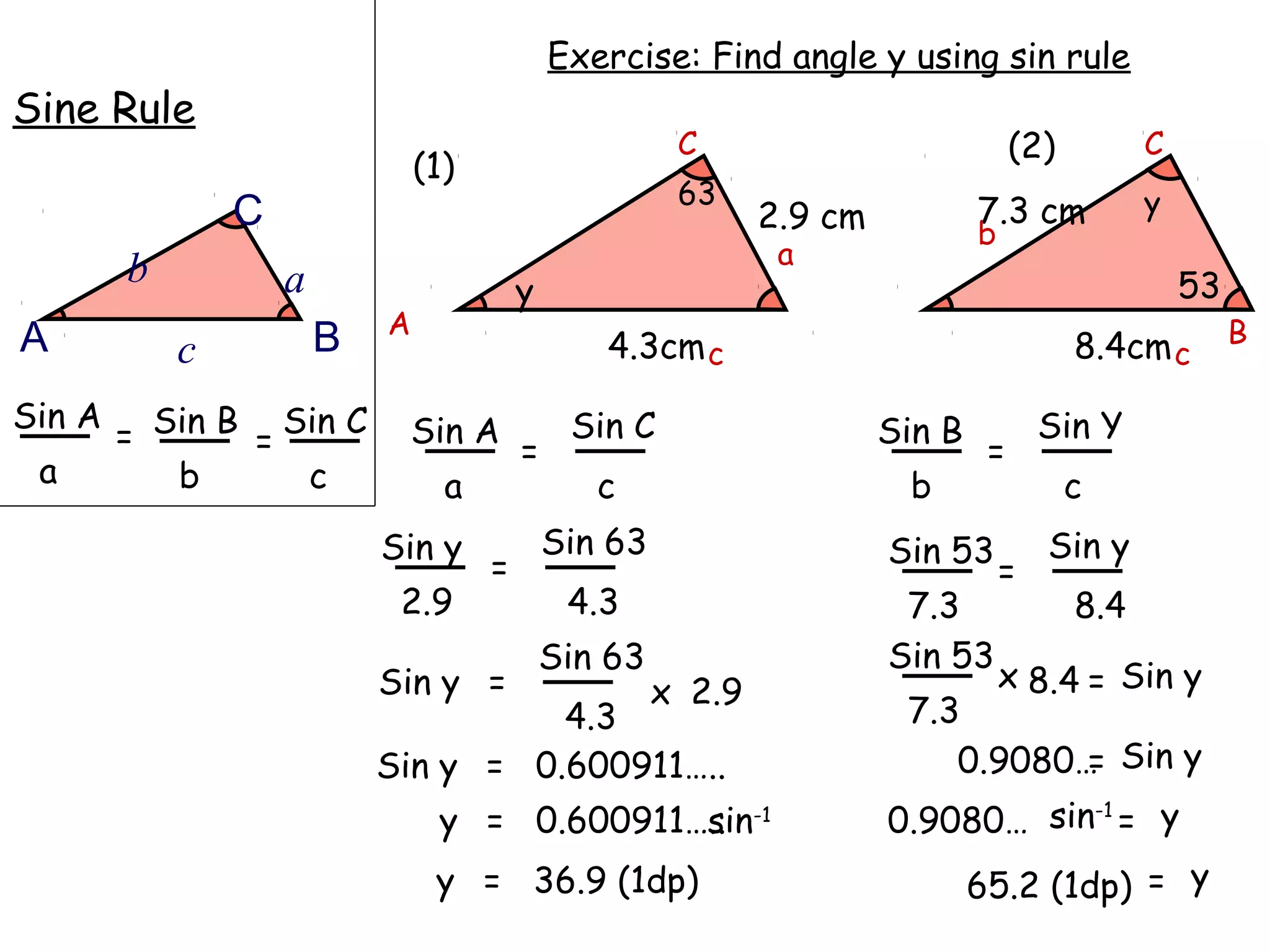 Exercise: Find angle y using sin rule
Sine Rule
                                                        C                            (2)         C
                                (1)
                                                        63                                       y
                C                                              2.9 cm           7.3 cm
                                                                                b
                                                                a
        b           a                     y                                                          53
                            A                                                                             B
A           c           B                        4.3cm c                                   8.4cm c
Sin A
        = Sin B = Sin C      Sin A
                                          =
                                               Sin C                    Sin B
                                                                                 =
                                                                                        Sin Y
 a         b       c              a              c                       b                 c
                            Sin y             Sin 63                    Sin 53          Sin y
                                      =                                             =
                             2.9               4.3                       7.3               8.4
                                              Sin 63                    Sin 53
                            Sin y =                    x 2.9                        x 8.4 = Sin y
                                      4.3                                7.3
                            Sin y = 0.600911…..                             0.9080… Sin y
                                                                                   =
                                 y = 0.600911….. -1
                                              sin                       0.9080… sin-1 = y
                                 y = 36.9 (1dp)                                 65.2 (1dp) = y
 