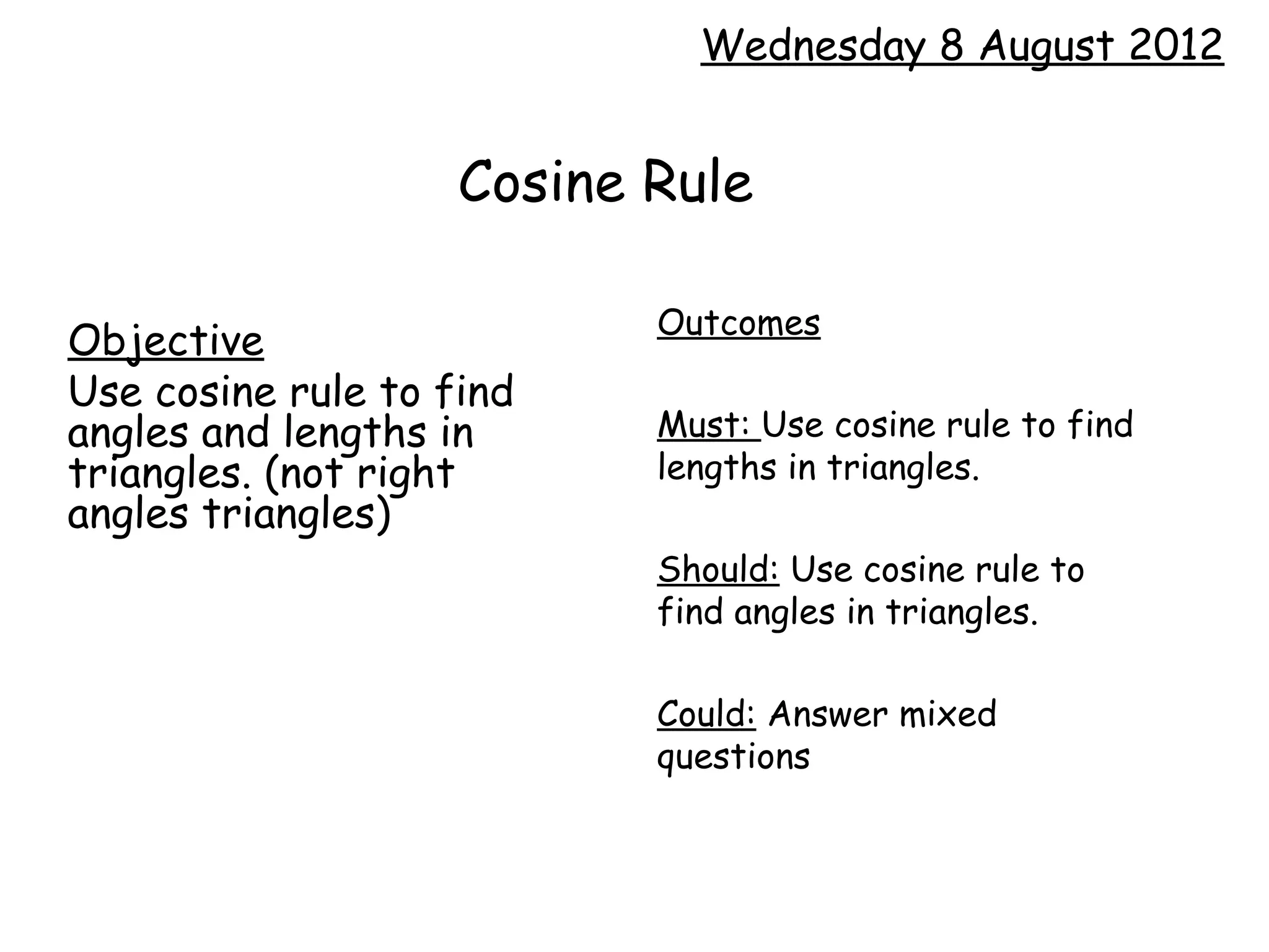 Wednesday 8 August 2012


                    Cosine Rule

                           Outcomes
Objective
Use cosine rule to find
angles and lengths in      Must: Use cosine rule to find
triangles. (not right      lengths in triangles.
angles triangles)
                           Should: Use cosine rule to
                           find angles in triangles.

                           Could: Answer mixed
                           questions
 