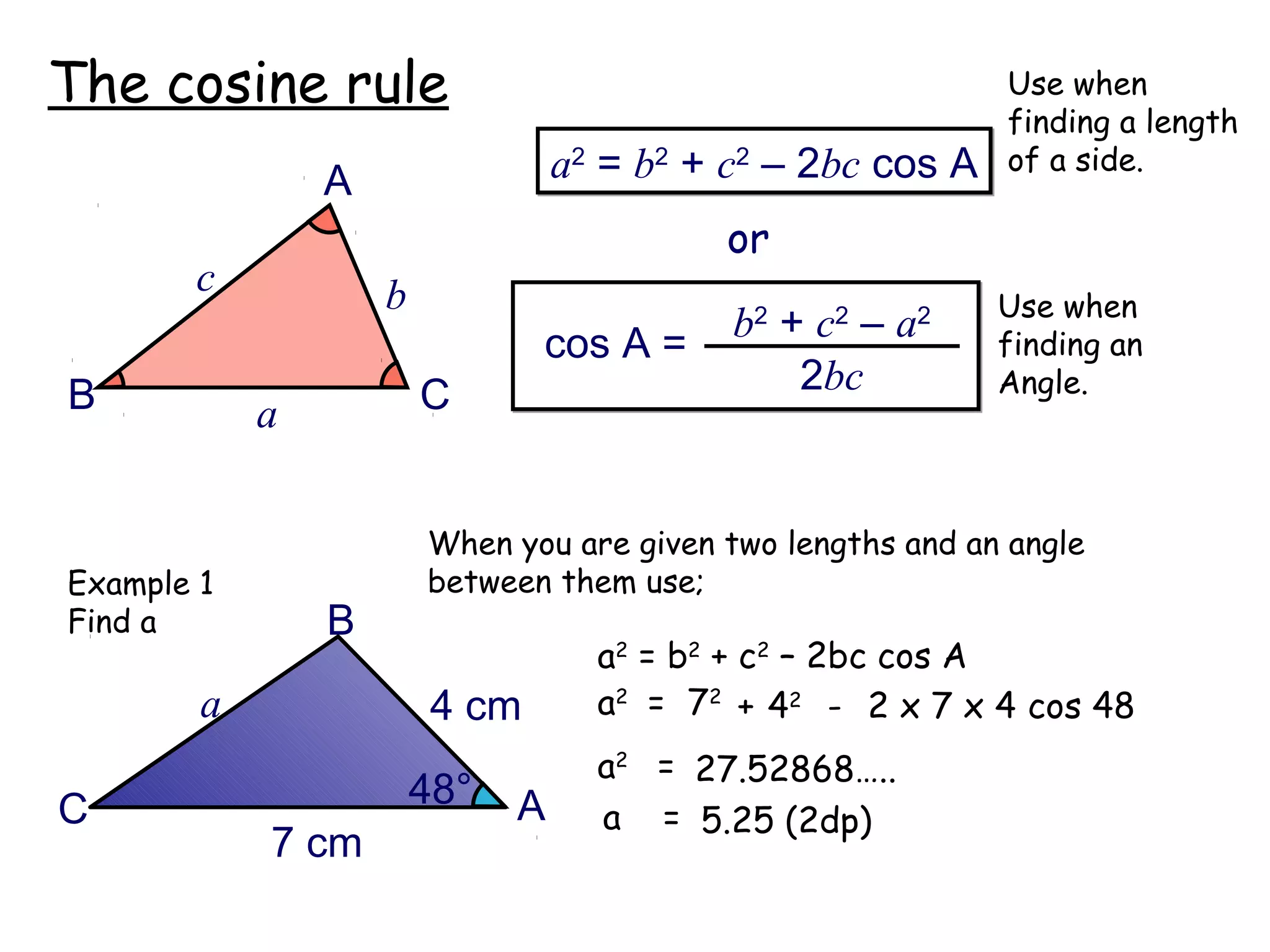 The cosine rule                                              Use when
                                                             finding a length
                                  a2 = b2 + c2 – 2bc cos A   of a side.
                A
                                           or
       c            b                                        Use when
                                cos A =     b2 + c2 – a2     finding an
B                       C                       2bc          Angle.
            a


                        When you are given two lengths and an angle
Example 1               between them use;
Find a          B
                                    a2 = b2 + c2 – 2bc cos A
        a                4 cm       a2 = 72 + 42 - 2 x 7 x 4 cos 48
                                    a2 = 27.52868…..
C                       48°   A     a = 5.25 (2dp)
            7 cm
 