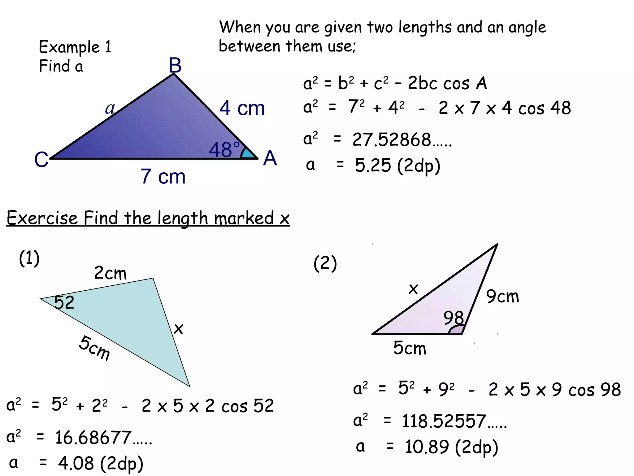 When you are given two lengths and an angle
   Example 1              between them use;
   Find a            B
                                     a2 = b2 + c2 – 2bc cos A
              a            4 cm      a2 = 72 + 42 - 2 x 7 x 4 cos 48
                                     a2 = 27.52868…..
   C                      48°   A    a = 5.25 (2dp)
                   7 cm
Exercise Find the length marked x

 (1)                                  (2)
             2cm
                                                  x          9cm
       52
                                                       98
                     x
            5cm                                 5cm

                                            a2 = 52 + 92 - 2 x 5 x 9 cos 98
a2 = 52 + 22 - 2 x 5 x 2 cos 52
                                            a2 = 118.52557…..
a2 = 16.68677…..
                                            a = 10.89 (2dp)
a = 4.08 (2dp)
 
