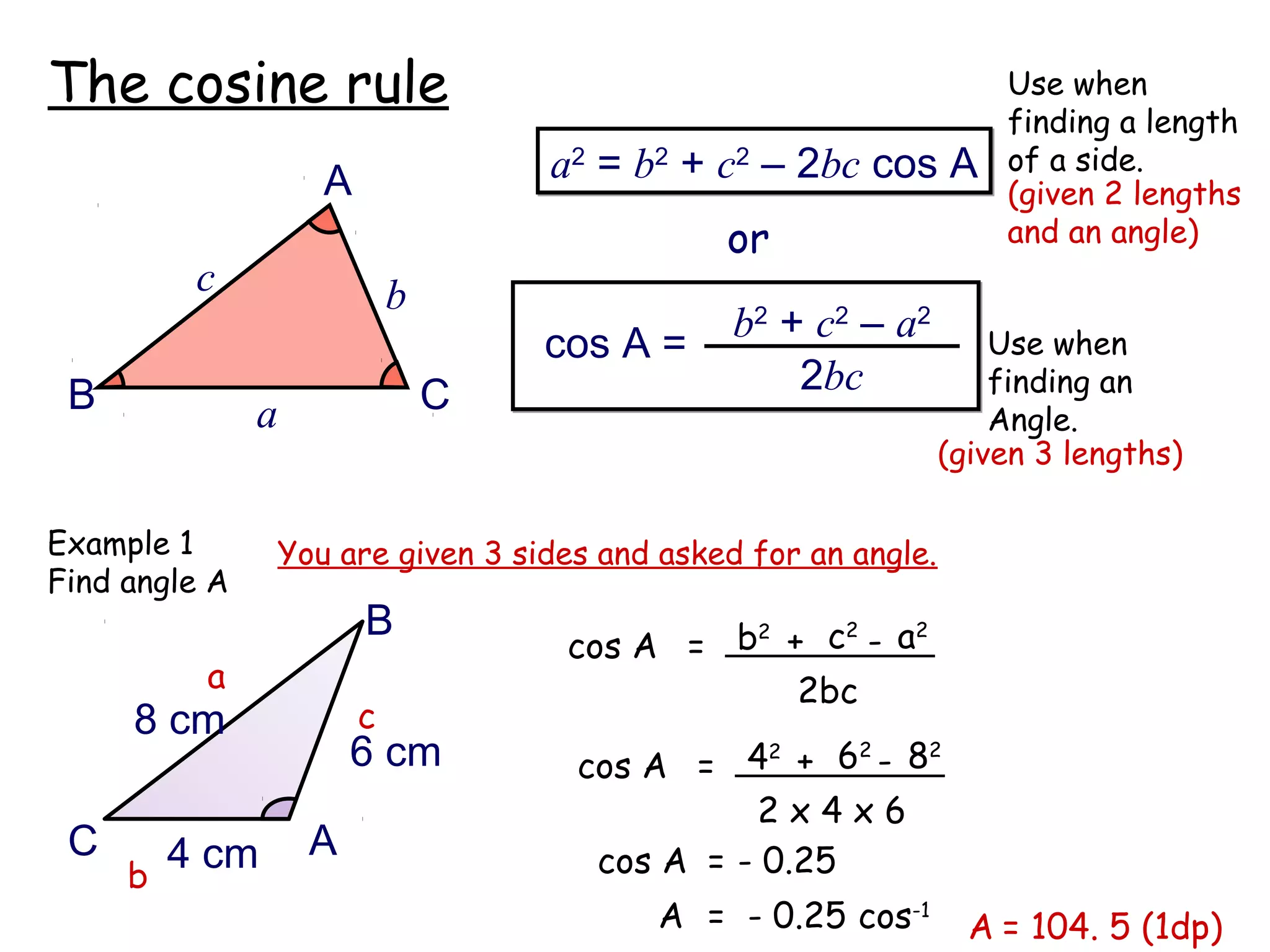 The cosine rule                                                    Use when
                                                                   finding a length
                                   a2 = b2 + c2 – 2bc cos A        of a side.
                   A                                               (given 2 lengths
                                             or                    and an angle)
         c                 b
                                   cos A =    b2 + c2 – a2         Use when
 B                             C                  2bc              finding an
               a                                                   Angle.
                                                               (given 3 lengths)

Example 1      You are given 3 sides and asked for an angle.
Find angle A
                       B
                                    cos A = b + c - a
                                             2   2    2

          a                                    2bc
     8 cm              c
                       6 cm         cos A = 4 + 6 - 8
                                               2    2 2


                                              2x4x6
 C     4 cm        A                 cos A = - 0.25
     b
                                         A = - 0.25 cos-1        A = 104. 5 (1dp)
 