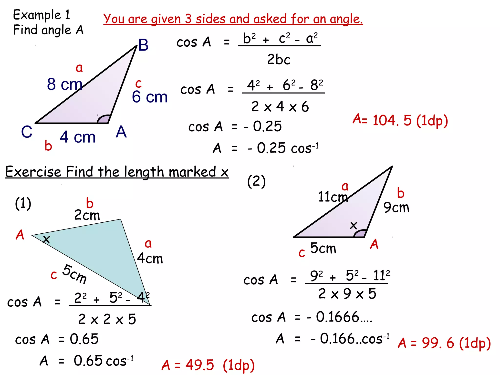 Example 1        You are given 3 sides and asked for an angle.
 Find angle A
                              cos A = b + c - a
                                       2   2   2
                        B
                                         2bc
            a
        8 cm            c  cos A = 4 + 6 - 8
                                      2    2    2

                      6 cm
                                     2x4x6
                                                              A= 104. 5 (1dp)
  C                 A       cos A = - 0.25
       b
           4 cm
                                A = - 0.25 cos-1
Exercise Find the length marked x
                                          (2)             a
                                                       11cm             b
 (1)         b                                                        9cm
            2cm
                                                              x
 A     x                 a                                        A
                        4cm                        c 5cm
        c 5cm                             cos A = 9 + 5 - 11
                                                   2   2     2

                                                   2x9x5
cos A = 2 + 5 - 4
           2  2   2


          2x2x5                            cos A = - 0.1666….
 cos A = 0.65                                   A = - 0.166..cos-1 A = 99. 6 (1dp)
       A = 0.65 cos-1       A = 49.5 (1dp)
 