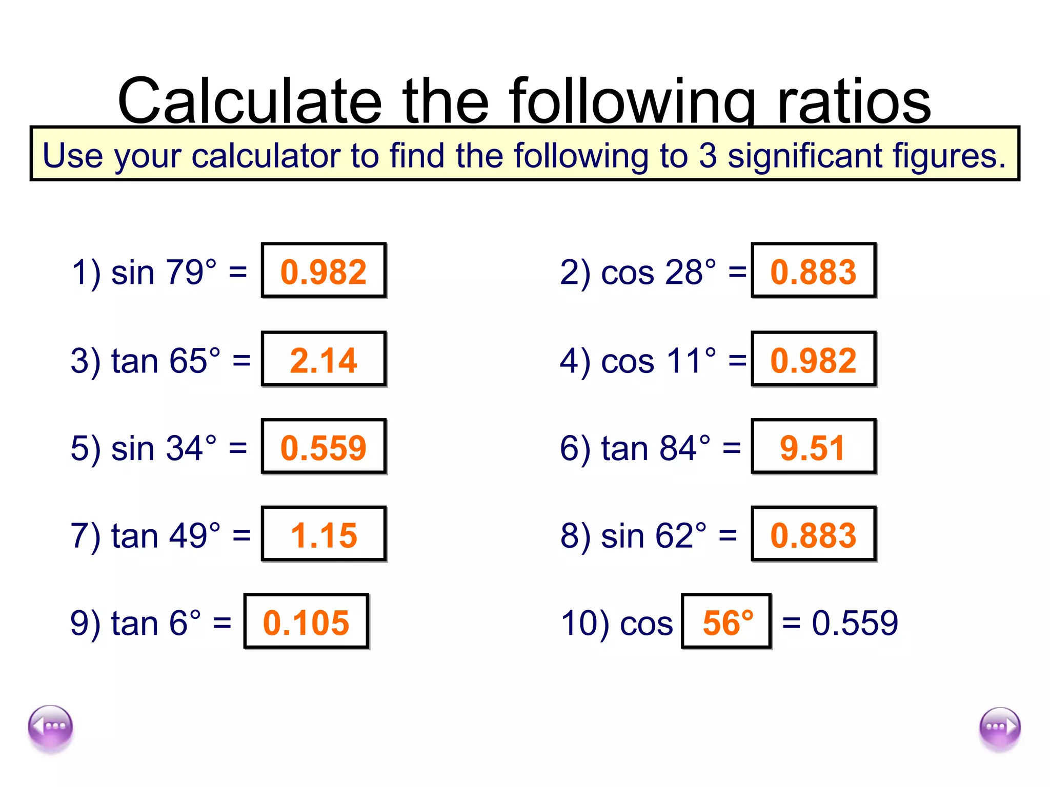 Calculate the following ratios
Use your calculator to find the following to 3 significant figures.


 1) sin 79° = 0.982                2) cos 28° = 0.883

 3) tan 65° =    2.14              4) cos 11° = 0.982

 5) sin 34° = 0.559                6) tan 84° =    9.51

 7) tan 49° =    1.15              8) sin 62° = 0.883

 9) tan 6° = 0.105                 10) cos 56° = 0.559
 