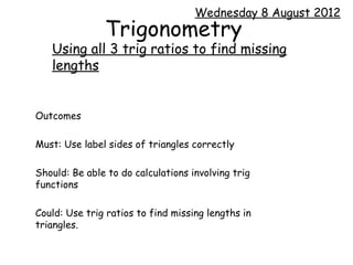 Wednesday 8 August 2012
               Trigonometry
   Using all 3 trig ratios to find missing
   lengths


Outcomes

Must: Use label sides of triangles correctly

Should: Be able to do calculations involving trig
functions

Could: Use trig ratios to find missing lengths in
triangles.
 