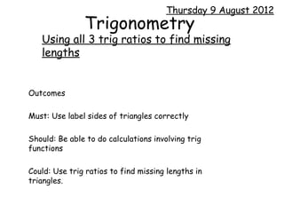 Thursday 9 August 2012
               Trigonometry
   Using all 3 trig ratios to find missing
   lengths


Outcomes

Must: Use label sides of triangles correctly

Should: Be able to do calculations involving trig
functions

Could: Use trig ratios to find missing lengths in
triangles.
 