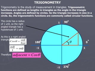 TRIGONOMETRY
Trigonometry is the study of measurement in triangles. Trigonometric
functions are defined as lengths in triangles as the angle in the triangle
increases. Angles are defined by circles. So the triangle increases in size in a
circle. So, the trigonometric functions are commonly called circular functions.

1
The circle has a radius
of 1 unit, so the right
angled triangle has a
hypotenuse of 1 unit.
1
-1
-1
90
180
270
0
As this is a right angled
triangle,
hyp
adj
Cos 

adj
adj

1
Therefore 
Cos
adjacent 
 
