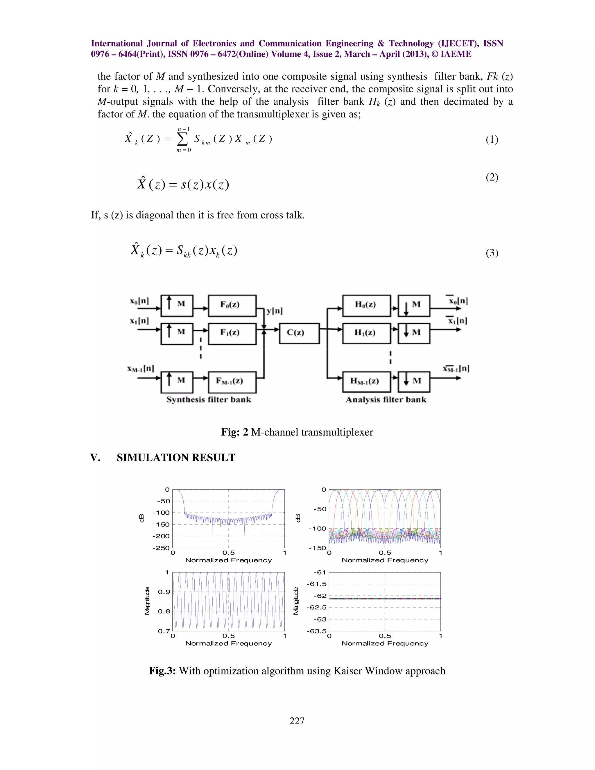 International Journal of Electronics and Communication Engineering & Technology (IJECET), ISSN
0976 – 6464(Print), ISSN 0976 – 6472(Online) Volume 4, Issue 2, March – April (2013), © IAEME

 the factor of M and synthesized into one composite signal using synthesis filter bank Fk (z)
                                                                                       bank,
 for k = 0, 1, . . ., M − 1. Conversely, at the receiver end, the composite signal is split out into
                                                                  composite
 M-output signals with the help of the analysis filter bank Hk (z) and then decimated by a
    output                                                            )
 factor of M. the equation of the transmultiplexer is given as;
             .
                                        n −1
         ˆ
        X k (Z ) =                      ∑      S km ( Z ) X       (Z )                                                          (1)
                                                              m
                                        m =0




           ˆ                                                                                                                    (2)
           X ( z ) = s( z ) x( z )

If, s (z) is diagonal then it is free from cross talk.
       z)

          ˆ
          X k ( z ) = S kk ( z ) xk ( z )                                                                                       (3)




                                                     Fig: 2 M-channel transmultiplexer

V.    SIMULATION RESULT

                               0                                                            0

                              -50
                                                                                          -50
                             -100
             B




                                                                                 B
            d




                                                                                d




                             -150
                                                                                         -100
                             -200

                             -250                                                        -150
                                    0              0.5                   1                       0            0.5           1
                                          Normalized Frequency                                       Normalized Frequency

                               1                                                          -61

                                                                                         -61.5
                 M g itu e




                                                                             M n itu e




                              0.9
                  an d




                                                                              ag d




                                                                                          -62

                                                                                         -62.5
                              0.8
                                                                                          -63

                              0.7                                                        -63.5
                                    0              0.5                   1                       0            0.5           1
                                          Normalized Frequency                                       Normalized Frequency




                       Fig.3: With optimization algorithm using Kaiser Window approach



                                                                             227
 