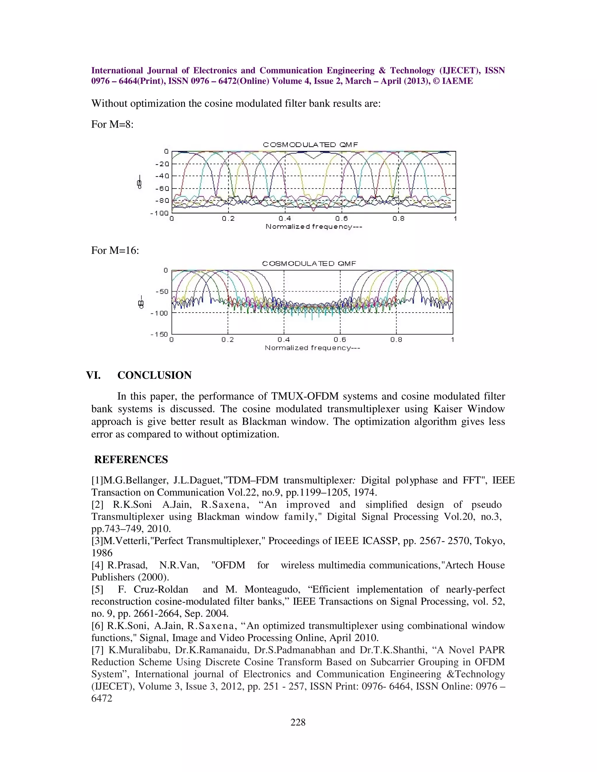 International Journal of Electronics and Communication Engineering & Technology (IJECET), ISSN
 0976 – 6464(Print), ISSN 0976 – 6472(Online) Volume 4, Issue 2, March – April (2013), © IAEME

 Without optimization the cosine modulated filter bank results are:
 For M=8:




 For M=16:




VI.   CONCLUSION
       In this paper, the performance of TMUX-OFDM systems and cosine modulated filter
 bank systems is discussed. The cosine modulated transmultiplexer using Kaiser Window
 approach is give better result as Blackman window. The optimization algorithm gives less
 error as compared to without optimization.

 REFERENCES
 [1]M.G.Bellanger, J.L.Daguet,"TDM–FDM transmultiplexer: Digital polyphase and FFT", IEEE
 Transaction on Communication Vol.22, no.9, pp.1199–1205, 1974.
 [2] R.K.Soni A.Jain, R.Saxena, “An improved and simpliﬁed design of pseudo
 Transmultiplexer using Blackman window family," Digital Signal Processing Vol.20, no.3,
 pp.743–749, 2010.
 [3]M.Vetterli,"Perfect Transmultiplexer," Proceedings of IEEE ICASSP, pp. 2567- 2570, Tokyo,
 1986
 [4] R.Prasad, N.R.Van, "OFDM for wireless multimedia communications,"Artech House
 Publishers (2000).
 [5] F. Cruz-Roldan and M. Monteagudo, “Efficient implementation of nearly-perfect
 reconstruction cosine-modulated filter banks,” IEEE Transactions on Signal Processing, vol. 52,
 no. 9, pp. 2661-2664, Sep. 2004.
 [6] R.K.Soni, A.Jain, R.Saxena, “An optimized transmultiplexer using combinational window
 functions," Signal, Image and Video Processing Online, April 2010.
 [7] K.Muralibabu, Dr.K.Ramanaidu, Dr.S.Padmanabhan and Dr.T.K.Shanthi, “A Novel PAPR
 Reduction Scheme Using Discrete Cosine Transform Based on Subcarrier Grouping in OFDM
 System”, International journal of Electronics and Communication Engineering &Technology
 (IJECET), Volume 3, Issue 3, 2012, pp. 251 - 257, ISSN Print: 0976- 6464, ISSN Online: 0976 –
 6472

                                              228
 